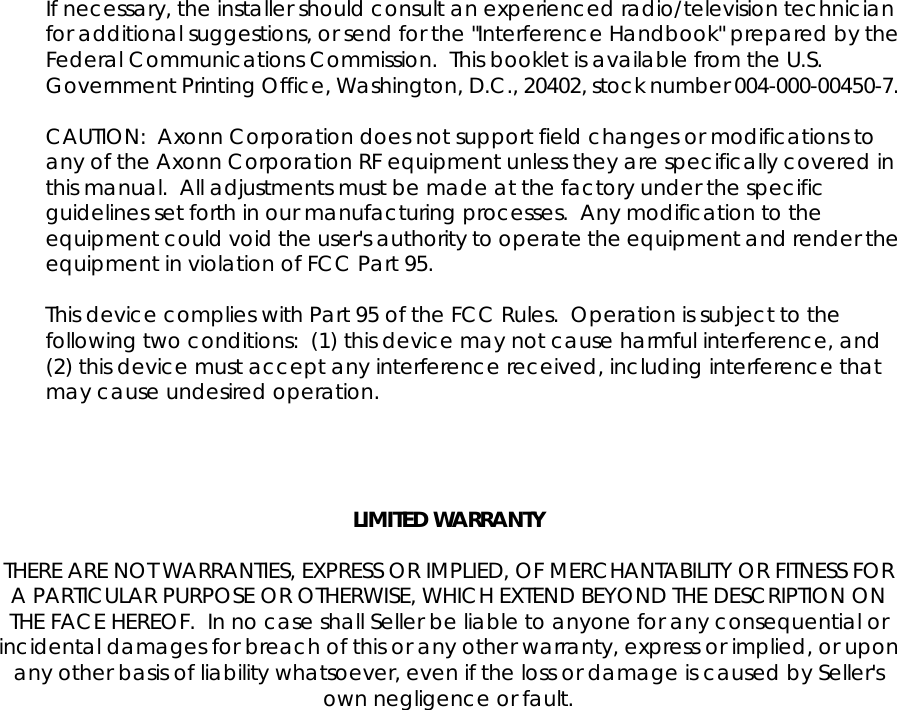 If necessary, the installer should consult an experienced radio/television technician for additional suggestions, or send for the "Interference Handbook" prepared by the Federal Communications Commission.  This booklet is available from the U.S. Government Printing Office, Washington, D.C., 20402, stock number 004-000-00450-7.  CAUTION:  Axonn Corporation does not support field changes or modifications to any of the Axonn Corporation RF equipment unless they are specifically covered in this manual.  All adjustments must be made at the factory under the specific guidelines set forth in our manufacturing processes.  Any modification to the equipment could void the user's authority to operate the equipment and render the equipment in violation of FCC Part 95.  This device complies with Part 95 of the FCC Rules.  Operation is subject to the following two conditions:  (1) this device may not cause harmful interference, and (2) this device must accept any interference received, including interference that may cause undesired operation.     LIMITED WARRANTY  THERE ARE NOT WARRANTIES, EXPRESS OR IMPLIED, OF MERCHANTABILITY OR FITNESS FOR A PARTICULAR PURPOSE OR OTHERWISE, WHICH EXTEND BEYOND THE DESCRIPTION ON THE FACE HEREOF.  In no case shall Seller be liable to anyone for any consequential or incidental damages for breach of this or any other warranty, express or implied, or upon any other basis of liability whatsoever, even if the loss or damage is caused by Seller's own negligence or fault.  