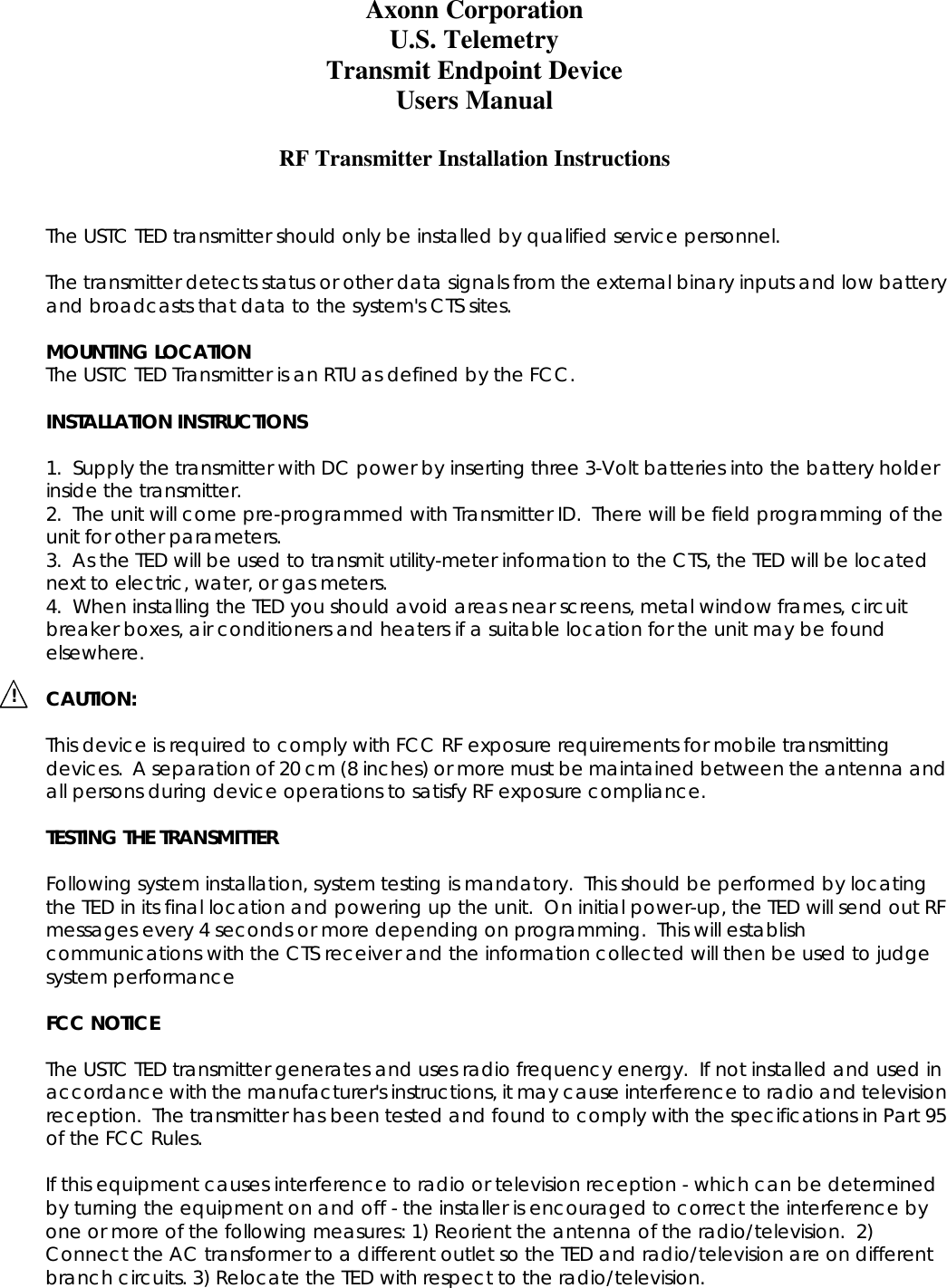 Axonn Corporation U.S. Telemetry Transmit Endpoint Device Users Manual  RF Transmitter Installation Instructions   The USTC TED transmitter should only be installed by qualified service personnel.  The transmitter detects status or other data signals from the external binary inputs and low battery and broadcasts that data to the system's CTS sites.  MOUNTING LOCATION The USTC TED Transmitter is an RTU as defined by the FCC.  INSTALLATION INSTRUCTIONS  1.  Supply the transmitter with DC power by inserting three 3-Volt batteries into the battery holder inside the transmitter. 2.  The unit will come pre-programmed with Transmitter ID.  There will be field programming of the unit for other parameters. 3.  As the TED will be used to transmit utility-meter information to the CTS, the TED will be located next to electric, water, or gas meters. 4.  When installing the TED you should avoid areas near screens, metal window frames, circuit breaker boxes, air conditioners and heaters if a suitable location for the unit may be found elsewhere.    CAUTION:  This device is required to comply with FCC RF exposure requirements for mobile transmitting devices.  A separation of 20 cm (8 inches) or more must be maintained between the antenna and all persons during device operations to satisfy RF exposure compliance.  TESTING THE TRANSMITTER  Following system installation, system testing is mandatory.  This should be performed by locating the TED in its final location and powering up the unit.  On initial power-up, the TED will send out RF messages every 4 seconds or more depending on programming.  This will establish communications with the CTS receiver and the information collected will then be used to judge system performance  FCC NOTICE  The USTC TED transmitter generates and uses radio frequency energy.  If not installed and used in accordance with the manufacturer's instructions, it may cause interference to radio and television reception.  The transmitter has been tested and found to comply with the specifications in Part 95 of the FCC Rules.  If this equipment causes interference to radio or television reception - which can be determined by turning the equipment on and off - the installer is encouraged to correct the interference by one or more of the following measures: 1) Reorient the antenna of the radio/television.  2) Connect the AC transformer to a different outlet so the TED and radio/television are on different branch circuits. 3) Relocate the TED with respect to the radio/television.   !