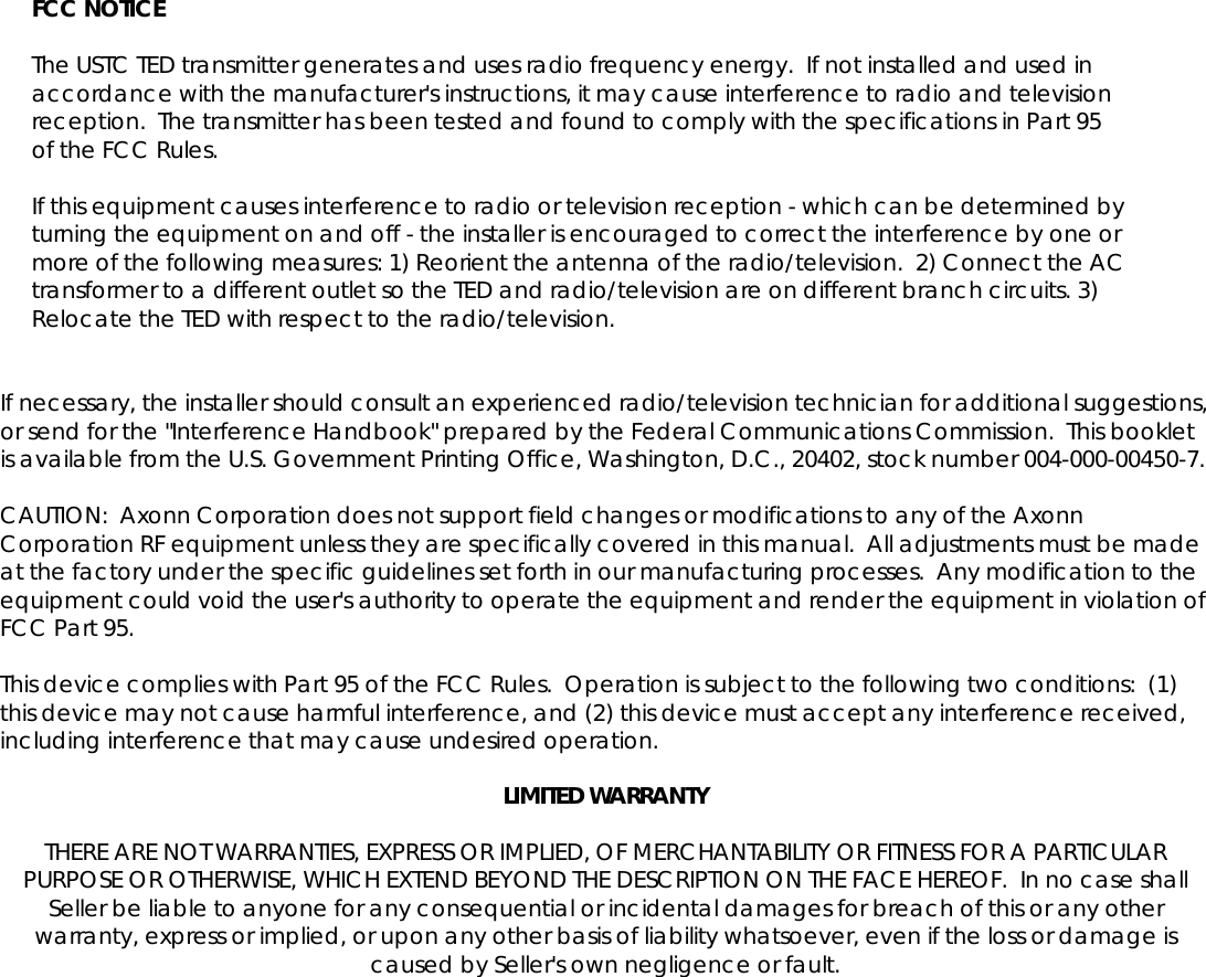    FCC NOTICE  The USTC TED transmitter generates and uses radio frequency energy.  If not installed and used in accordance with the manufacturer's instructions, it may cause interference to radio and television reception.  The transmitter has been tested and found to comply with the specifications in Part 95 of the FCC Rules.  If this equipment causes interference to radio or television reception - which can be determined by turning the equipment on and off - the installer is encouraged to correct the interference by one or more of the following measures: 1) Reorient the antenna of the radio/television.  2) Connect the AC transformer to a different outlet so the TED and radio/television are on different branch circuits. 3) Relocate the TED with respect to the radio/television.   If necessary, the installer should consult an experienced radio/television technician for additional suggestions, or send for the "Interference Handbook" prepared by the Federal Communications Commission.  This booklet is available from the U.S. Government Printing Office, Washington, D.C., 20402, stock number 004-000-00450-7.  CAUTION:  Axonn Corporation does not support field changes or modifications to any of the Axonn Corporation RF equipment unless they are specifically covered in this manual.  All adjustments must be made at the factory under the specific guidelines set forth in our manufacturing processes.  Any modification to the equipment could void the user's authority to operate the equipment and render the equipment in violation of FCC Part 95.  This device complies with Part 95 of the FCC Rules.  Operation is subject to the following two conditions:  (1) this device may not cause harmful interference, and (2) this device must accept any interference received, including interference that may cause undesired operation.  LIMITED WARRANTY  THERE ARE NOT WARRANTIES, EXPRESS OR IMPLIED, OF MERCHANTABILITY OR FITNESS FOR A PARTICULAR PURPOSE OR OTHERWISE, WHICH EXTEND BEYOND THE DESCRIPTION ON THE FACE HEREOF.  In no case shall Seller be liable to anyone for any consequential or incidental damages for breach of this or any other warranty, express or implied, or upon any other basis of liability whatsoever, even if the loss or damage is caused by Seller's own negligence or fault. 