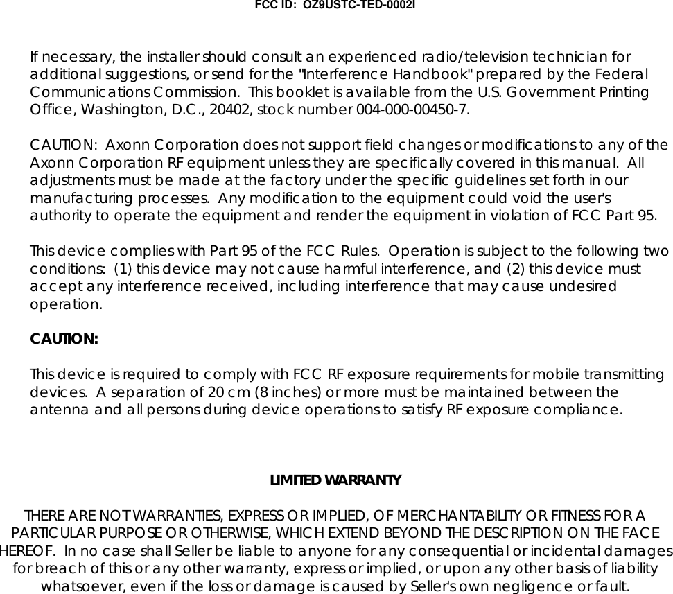 FCC ID:  OZ9USTC-TED-0002IIf necessary, the installer should consult an experienced radio/television technician foradditional suggestions, or send for the "Interference Handbook" prepared by the FederalCommunications Commission.  This booklet is available from the U.S. Government PrintingOffice, Washington, D.C., 20402, stock number 004-000-00450-7.CAUTION:  Axonn Corporation does not support field changes or modifications to any of theAxonn Corporation RF equipment unless they are specifically covered in this manual.  Alladjustments must be made at the factory under the specific guidelines set forth in ourmanufacturing processes.  Any modification to the equipment could void the user'sauthority to operate the equipment and render the equipment in violation of FCC Part 95.This device complies with Part 95 of the FCC Rules.  Operation is subject to the following twoconditions:  (1) this device may not cause harmful interference, and (2) this device mustaccept any interference received, including interference that may cause undesiredoperation.CAUTION:This device is required to comply with FCC RF exposure requirements for mobile transmittingdevices.  A separation of 20 cm (8 inches) or more must be maintained between theantenna and all persons during device operations to satisfy RF exposure compliance.LIMITED WARRANTYTHERE ARE NOT WARRANTIES, EXPRESS OR IMPLIED, OF MERCHANTABILITY OR FITNESS FOR APARTICULAR PURPOSE OR OTHERWISE, WHICH EXTEND BEYOND THE DESCRIPTION ON THE FACEHEREOF.  In no case shall Seller be liable to anyone for any consequential or incidental damagesfor breach of this or any other warranty, express or implied, or upon any other basis of liabilitywhatsoever, even if the loss or damage is caused by Seller's own negligence or fault.