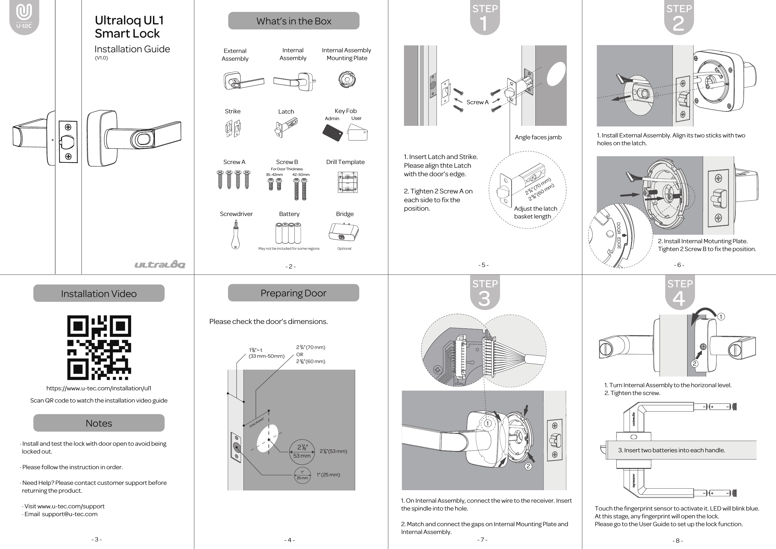 Installation VideoNotesPreparing DoorWhat&rsquo;s in the Box- 2 -https://www.u-tec.com/installation/ul1Scan QR code to watch the installation video guide&middot; Install and test the lock with door open to avoid being  locked out.&middot; Please follow the instruction in order.&middot; Need Help? Please contact customer support before  returning the product.  &middot; Visit www.u-tec.com/support  &middot; Email  support@u-tec.com- 3 - Please check the door&rsquo;s dimensions.- 4 -1. Insert Latch and Strike. Please align thte Latch with the door&rsquo;s edge.2. Tighten 2 Screw A on each side to ﬁx the position.- 5 - - 6 -1. Install External Assembly. Align its two sticks with two holes on the latch. - 7 -2. Install Internal Motunting Plate. Tighten 2 Screw B to ﬁx the position.1. On Internal Assembly, connect the wire to the receiver. Insert the spindle into the hole.2. Match and connect the gaps on Internal Mounting Plate and Internal Assembly. Touch the ﬁngerprint sensor to activate it. LED will blink blue. At this stage, any ﬁngerprint will open the lock.Please go to the User Guide to set up the lock function.- 8 -3. Insert two batteries into each handle.2 3/4      &rdquo;2 3/8    &rdquo;(70 mm)OR(60 mm)(33 mm-50mm)13/8&rdquo; t~1&rdquo; (25 mm)2 1/8    &rdquo;(53 mm)1&rdquo;25 mm53 mm2 1/8    &rdquo;1. Turn Internal Assembly to the horizonal level.2. Tighten the screw.Admin35~42mm 42~50mmUserInternalAssemblyExternalAssemblyInternal Assembly Mounting PlateScrewdriver Battery BridgeMay not be included for some regions 0ptionalKey FobScrew A Screw B Drill TemplateStrike LatchUltraloq UL1 Smart LockInstallation Guide(V1.0)1STEP3STEP4STEP2STEP13/4&rdquo; (44 mm)13/8&rdquo; (35 mm)13/4&rdquo; (44 mm)13/8&rdquo; (35  mm)&Phi;1&rdquo; (25 mm)&Phi;1&rdquo; (25 mm)13/4&rdquo; (44 mm)13/8&rdquo; (35  mm)&Phi;1&rdquo; (25 mm)CenterlineBackset2 3/4      &rdquo; (70 mm)2 3/8    &rdquo;    (60 mm)Drill Template　(V1.0)(V1.0)Plantilla de Perforaci&oacute;nFace of the doorCara de la puertaEjeFoldDoblarFoldDoblarEntrada dela cerradura13/4&rdquo; (44 mm)13/8&rdquo; (35 mm)Backset2 3/8    &rdquo; (60 mm)Entrada dela cerradura2 3/4      &rdquo;    (70 mm)CenterlineBackset2 3/4      &rdquo; (70 mm)2 3/8    &rdquo; (60 mm)51/2&rdquo; (140 mm)Face of the doorCara de la puertaFace of the doorCara de la puertaFace of the doorCara de la puertaEdge of the doorBorde de la puertaEjeEntrada dela cerraduraEdge of the doorBorde de la puertaBackset2 3/8    &rdquo; (60 mm)Entrada dela cerradura2 3/4      &rdquo; (70 mm)DeadboltLatch51/2&rdquo; (140 mm) &Phi;2 1/8      &rdquo; (54 mm)&Phi;2 1/8      &rdquo; (54 mm)&Phi;1&rdquo; (25 mm)For Door ThicknessAdjust the latchbasket lengthAngle faces jambScrew A2 3/4      &rdquo;2 3/8    &rdquo;(70 mm)(60 mm)1212