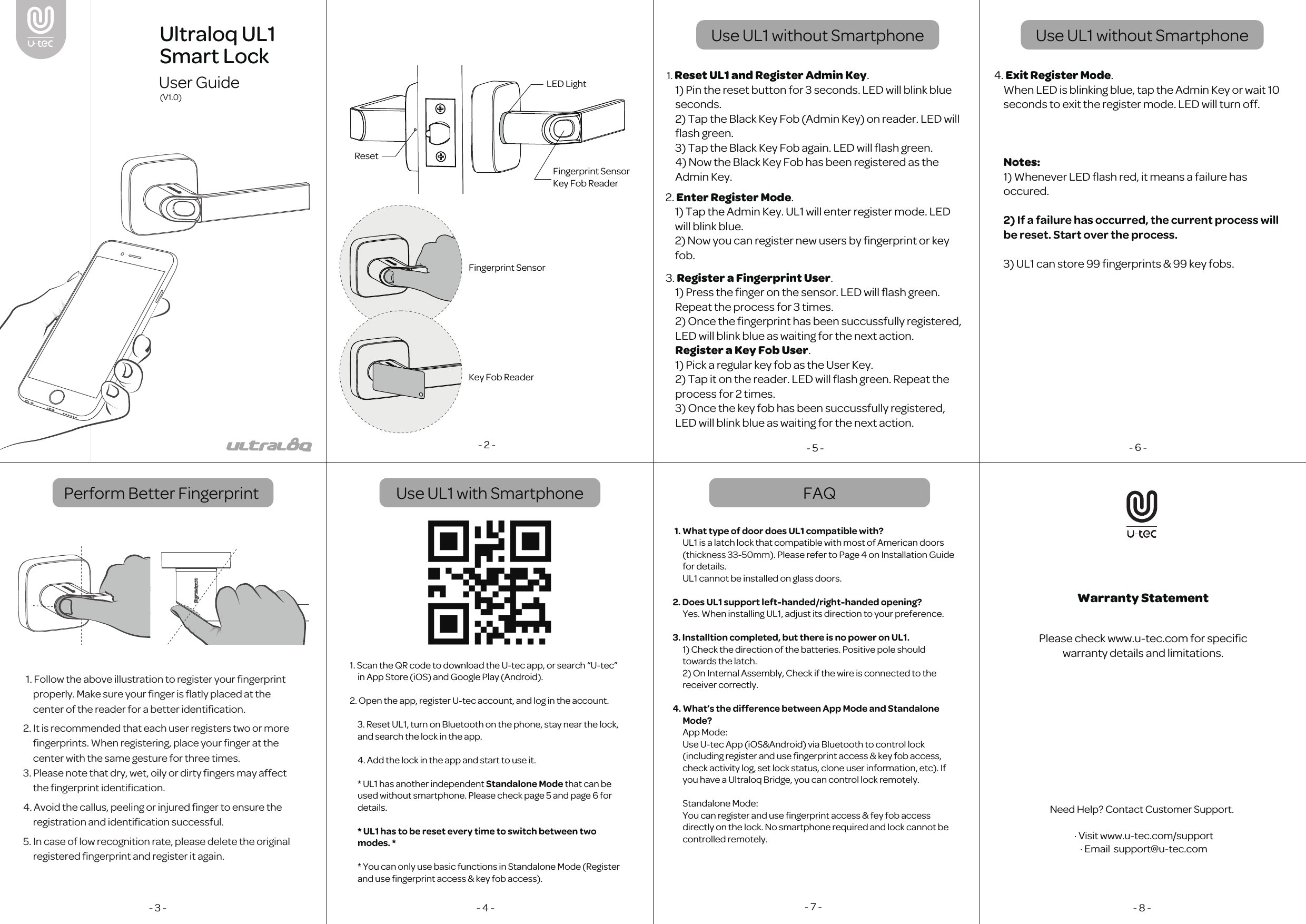 Perform Better Fingerprint  FAQUse UL1 without Smartphone- 2 -1. Reset UL1 and Register Admin Key. 1) Pin the reset button for 3 seconds. LED will blink blue seconds. 2) Tap the Black Key Fob (Admin Key) on reader. LED will ﬂash green. 3) Tap the Black Key Fob again. LED will ﬂash green.4) Now the Black Key Fob has been registered as the Admin Key.2. Enter Register Mode. 1) Tap the Admin Key. UL1 will enter register mode. LED will blink blue.2) Now you can register new users by ﬁngerprint or key fob.- 5 -3. Register a Fingerprint User. 1) Press the ﬁnger on the sensor. LED will ﬂash green. Repeat the process for 3 times.2) Once the ﬁngerprint has been succussfully registered, LED will blink blue as waiting for the next action.Register a Key Fob User. 1) Pick a regular key fob as the User Key. 2) Tap it on the reader. LED will ﬂash green. Repeat the process for 2 times.3) Once the key fob has been succussfully registered, LED will blink blue as waiting for the next action.4. Exit Register Mode. When LED is blinking blue, tap the Admin Key or wait 10 seconds to exit the register mode. LED will turn off.Notes:1) Whenever LED ﬂash red, it means a failure has occured. 2) If a failure has occurred, the current process will be reset. Start over the process.3) UL1 can store 99 ﬁngerprints &amp; 99 key fobs.- 6 -- 3 - - 4 - - 7 -1. What type of door does UL1 compatible with?UL1 is a latch lock that compatible with most of American doors (thickness 33-50mm). Please refer to Page 4 on Installation Guide for details.UL1 cannot be installed on glass doors.2. Does UL1 support left-handed/right-handed opening?Yes. When installing UL1, adjust its direction to your preference.3. Installtion completed, but there is no power on UL1.1) Check the direction of the batteries. Positive pole should towards the latch. 2) On Internal Assembly, Check if the wire is connected to the receiver correctly.4. What&rsquo;s the difference between App Mode and Standalone Mode?App Mode:Use U-tec App (iOS&amp;Android) via Bluetooth to control lock (including register and use ﬁngerprint access &amp; key fob access, check activity log, set lock status, clone user information, etc). If you have a Ultraloq Bridge, you can control lock remotely. Standalone Mode:You can register and use ﬁngerprint access &amp; fey fob access directly on the lock. No smartphone required and lock cannot be controlled remotely.- 8 -Please check www.u-tec.com for speciﬁc warranty details and limitations. 1. Follow the above illustration to register your ﬁngerprint properly. Make sure your ﬁnger is ﬂatly placed at the center of the reader for a better identiﬁcation. 2. It is recommended that each user registers two or more ﬁngerprints. When registering, place your ﬁnger at the center with the same gesture for three times.3. Please note that dry, wet, oily or dirty ﬁngers may affect the ﬁngerprint identiﬁcation.4. Avoid the callus, peeling or injured ﬁnger to ensure the registration and identiﬁcation successful.5. In case of low recognition rate, please delete the original registered ﬁngerprint and register it again.  Ultraloq UL1 Smart LockUser Guide(V1.0)Warranty StatementFingerprint SensorKey Fob ReaderResetLED LightFingerprint SensorKey Fob ReaderUse UL1 with Smartphone1. Scan the QR code to download the U-tec app, or search &ldquo;U-tec&rdquo; in App Store (iOS) and Google Play (Android).2. Open the app, register U-tec account, and log in the account.3. Reset UL1, turn on Bluetooth on the phone, stay near the lock, and search the lock in the app. 4. Add the lock in the app and start to use it.* UL1 has another independent Standalone Mode that can be used without smartphone. Please check page 5 and page 6 for details.* UL1 has to be reset every time to switch between two modes. ** You can only use basic functions in Standalone Mode (Register and use ﬁngerprint access &amp; key fob access).Use UL1 without SmartphoneNeed Help? Contact Customer Support.  &middot; Visit www.u-tec.com/support  &middot; Email  support@u-tec.com