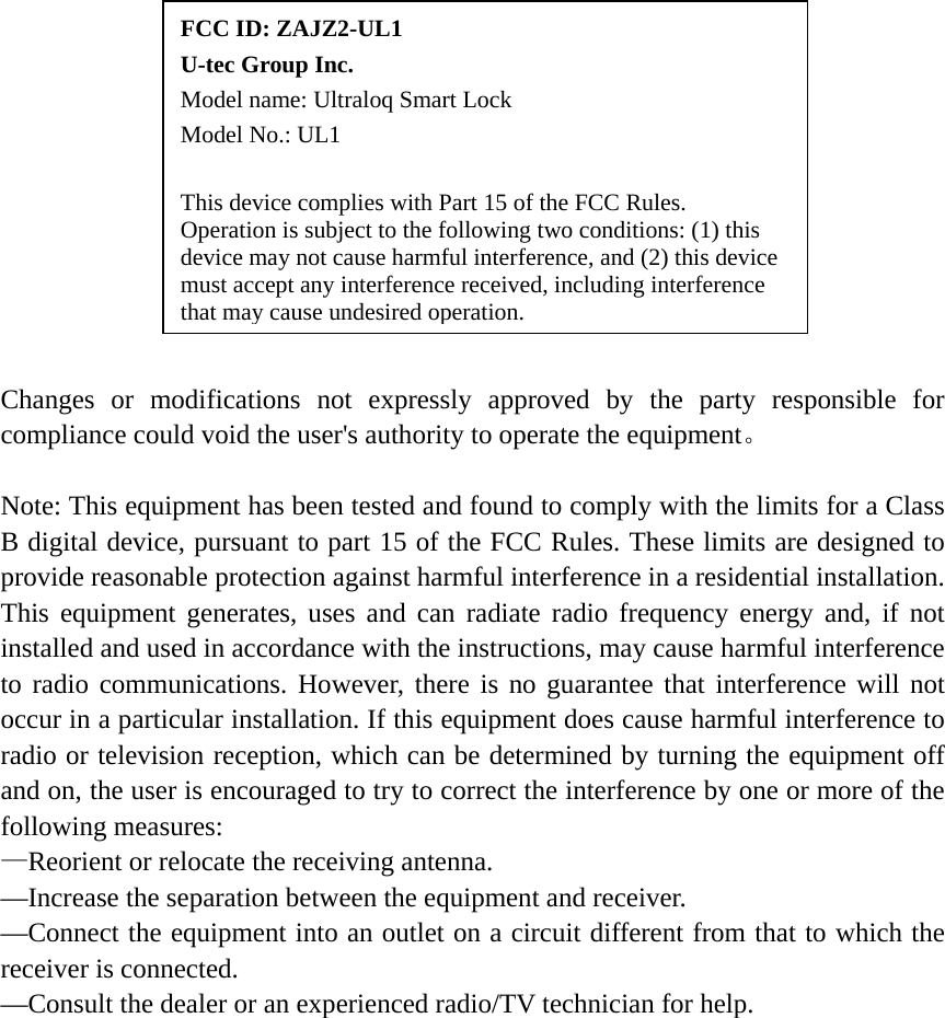    Changes or modifications not expressly approved by the party responsible for compliance could void the user's authority to operate the equipment。  Note: This equipment has been tested and found to comply with the limits for a Class B digital device, pursuant to part 15 of the FCC Rules. These limits are designed to provide reasonable protection against harmful interference in a residential installation. This equipment generates, uses and can radiate radio frequency energy and, if not installed and used in accordance with the instructions, may cause harmful interference to radio communications. However, there is no guarantee that interference will not occur in a particular installation. If this equipment does cause harmful interference to radio or television reception, which can be determined by turning the equipment off and on, the user is encouraged to try to correct the interference by one or more of the following measures: &mdash;Reorient or relocate the receiving antenna.     &mdash;Increase the separation between the equipment and receiver.     &mdash;Connect the equipment into an outlet on a circuit different from that to which the receiver is connected.     &mdash;Consult the dealer or an experienced radio/TV technician for help.  FCC ID: ZAJZ2-UL1       U-tec Group Inc.   Model name: Ultraloq Smart Lock     Model No.: UL1  This device complies with Part 15 of the FCC Rules. Operation is subject to the following two conditions: (1) this device may not cause harmful interference, and (2) this device must accept any interference received, including interference that may cause undesired operation.