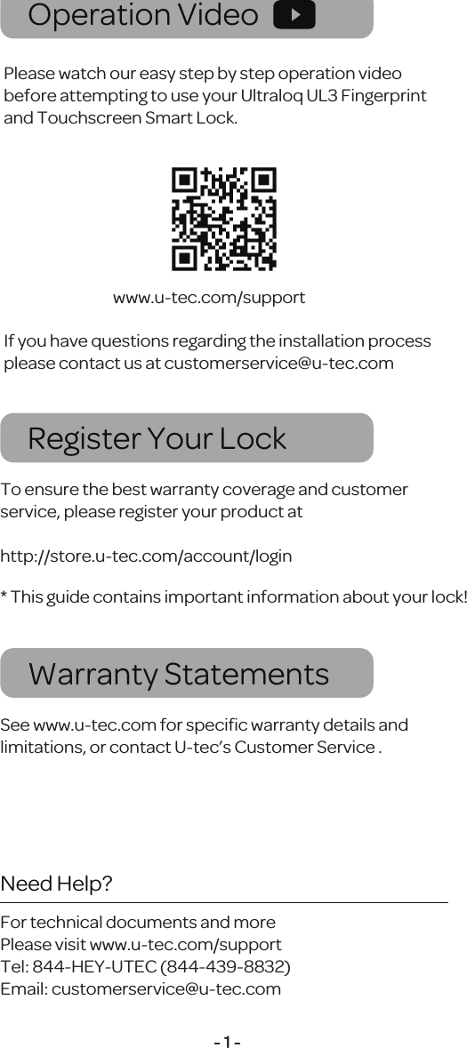 - 1 -Register Your LockTo ensure the best warranty coverage and customer service, please register your product at http://store.u-tec.com/account/loginWarranty StatementsSee www.u-tec.com for speciﬁc warranty details and limitations, or contact U-tec&rsquo;s Customer Service .* This guide contains important information about your lock!Operation VideoPlease watch our easy step by step operation video before attempting to use your Ultraloq UL3 Fingerprint and Touchscreen Smart Lock.If you have questions regarding the installation process please contact us at customerservice@u-tec.comwww.u-tec.com/supportNeed Help?For technical documents and morePlease visit www.u-tec.com/supportTel: 844-HEY-UTEC (844-439-8832)Email: customerservice@u-tec.com