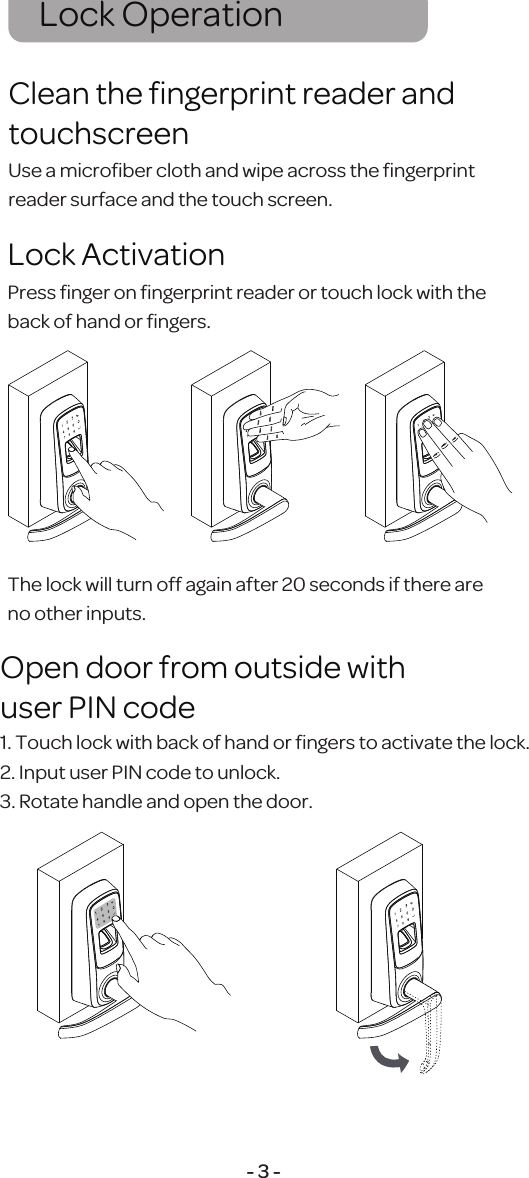 Lock Operation - 3 -1. Touch lock with back of hand or ﬁngers to activate the lock.2. Input user PIN code to unlock.3. Rotate handle and open the door.Open door from outside withuser PIN codePress ﬁnger on ﬁngerprint reader or touch lock with the back of hand or ﬁngers.The lock will turn off again after 20 seconds if there are no other inputs.Use a microﬁber cloth and wipe across the ﬁngerprint reader surface and the touch screen.Clean the ﬁngerprint reader and touchscreenLock Activation