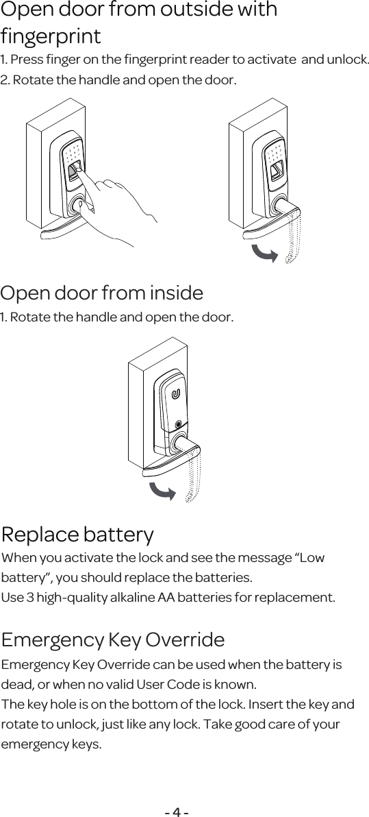 1. Press ﬁnger on the ﬁngerprint reader to activate  and unlock.2. Rotate the handle and open the door.Open door from outside withﬁngerprint1. Rotate the handle and open the door.Open door from inside- 4 -When you activate the lock and see the message &ldquo;Low battery&rdquo;, you should replace the batteries. Use 3 high-quality alkaline AA batteries for replacement.Replace batteryEmergency Key Override can be used when the battery is dead, or when no valid User Code is known.The key hole is on the bottom of the lock. Insert the key and rotate to unlock, just like any lock. Take good care of your emergency keys.Emergency Key Override