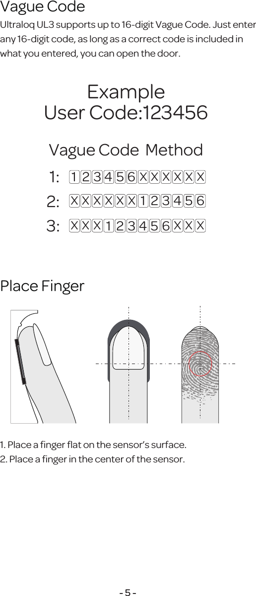 Ultraloq UL3 supports up to 16-digit Vague Code.Just enter any 16-digit code, as long asa correct codeis included inwhat you entered, you canopen the door.Vague Code 1. Place a ﬁnger ﬂat on the sensor&rsquo;s surface.2. Place a ﬁnger in the center of the sensor.Place Finger- 5 - 1: 2:3: 1 2 3 4 5 6 X X X X X X1 2 3 4 5 6X X X X X X1 2 3 4 5 6X X X X X XExampleUser Code:123456Vague Code  Method