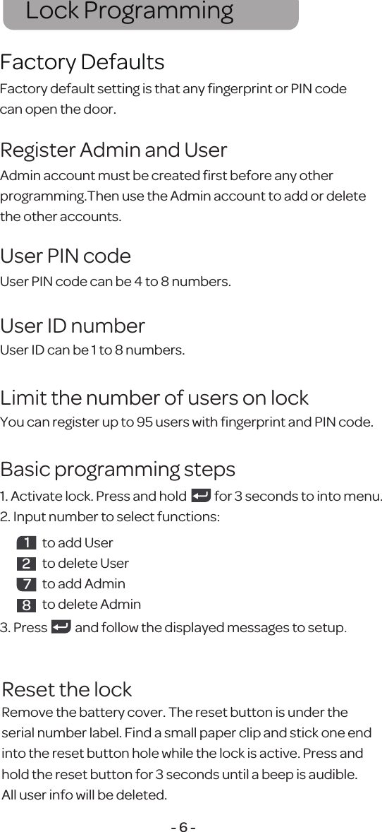 Admin account must be created ﬁrst before any otherprogramming.Then use the Admin account to add or delete the other accounts.Register Admin and UserFactory default setting is that any ﬁngerprint or PIN codecan open the door.Factory DefaultsLock Programming- 6 -User PIN code can be 4 to 8 numbers.User PIN codeUser ID can be 1 to 8 numbers.User ID numberYou can register up to 95 users with ﬁngerprint and PIN code.Limit the number of users on lock1. Activate lock. Press and hold           for 3 seconds to into menu.2. Input number to select functions:3. Press           and follow the displayed messages to setup.Basic programming steps1to add Userto delete Userto add Adminto delete Admin287Reset the lockRemove the battery cover. The reset button is under the serial number label. Find a small paper clip and stick one end into the reset button hole while the lock is active. Press and hold the reset button for 3 seconds until a beep is audible. All user info will be deleted.