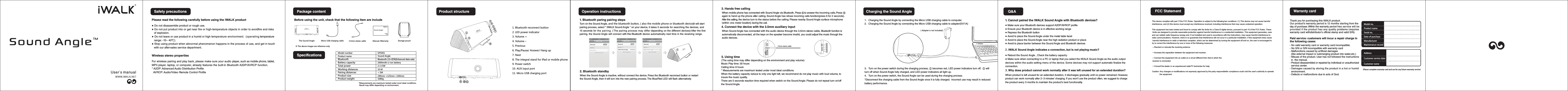 Sound AngleSafety precautionsPlease read the following carefully before using the iWALK product● ● Do not put product into or get near fire or high-temperature objects in order to avoidfire and risks    of explosion.● Do not leave or use product in a humid or high temperature environment.  (operating temperature    range: -10~ 40℃).● Stop using product when abnormal phenomenon happens in the process of use, and get in touch    with our after-sales service department.Do not disassemble product or rough use.Wireless stereo propertiesFor wireless pairing and play back, please make sure your audio player, such as mobile phone, tablet,MP3 player, laptop, or computer, already features the built-in Bluetooth A2DP/AVRCP function. * A2DP: Advanced Audio Distribution Profile  AVRCP: Audio/Video Remote Control ProfileThe Sound Angle  Before using the unit, check that the following item are include※ The above images are reference only+Manual /Warranty  Micro USB charging cable   Storage pouch2600mAh Li-ion battery Bluetooth 2.0+EDR(Enhanced data rate)2 3 5W&times; .1080gBattery capacity BluetoothTotal powerProduct weight*Measurements are maximum tested under most ideal conditions.  Result may differ depending on environment. So und Ang leUser's m an ualSPS001Product name  Sound Angle3.5mm stereo cable Package contentSpecifications Model number Working distances Pairing distancesProduct size 10 M< 5M290mm &times;125mm &times;100mm 1. Bluetooth reconnect button2. LED power indicator 3. Volume +4. Volume &ndash;5. Previous 6. Play/Pause/ Answer/ Hang up7. Next 8. The integral stand for iPad or mobile phone9. Power switch10. AUX input port11. Micro USB charging port +①②③④⑤⑥⑦⑧⑩⑨11Micro USBProduct structure+①Operation instructions1. Bluetooth paring pairing stepsTurn on the Sound Angle, and the bluetooth button, ( also the mobile phone or bluetooth device)it will start pairing process, select " iWALK Sound Angle " on your device, it takes 5 seconds for searching the devices, and 15 seconds for the pairing. ( The pairing process may differ depending on the different devices)  After the first pairing, the Sound Angle will connect with this Bluetooth device automatically next time in the receiving range. 2. Bluetooth standbyWhen the Sound Angle is inactive, without connect the device. Press the Bluetooth reconnect button or restart the Sound Angle, then it will turn into the new pairing process. The Blue/Red LED will flash alternatively Micro USB3.5mm stereo cable+③④⑤⑥⑦(The using time may differ depending on the environment and play volume)3. Hands free calling When mobile phone has connected with Sound Angle via Bluetooth, Press ⑥ to answer the incoming calls. Press ⑥ again to hand up the phone after calling. Sound Angle has refuse incoming calls function(press 6 for 2 seconds). After the calling, the device turn to the status before the calling. Please nearby Sound Angle surface microphone (within one meter location) during the call.  4. Connect the device with the 3.5mm auxiliary input When Sound Angle has connected with the audio device through the 3.5mm stereo cable, Bluetooth function is automatically disconnected, all the keys on the speaker become invalid, you could adjust the music through the audio devices.5. Using timeMusic Play time: 30 hours Calling time: 8 hours* Measurements are maximum tested under most ideal conditions. When the battery capacity reduce to only one light left, we recommend do not play music with loud volume, to insure the music quality. There are 5 seconds reaction time required when switch on the Sound Angle. Please do not repeat turn on/off the Sound Angle.   Micro USB（Adapter is not included)Charging the Sound Angle1．Charging the Sound Angle by connecting the Micro USB charging cable to computer. 2．Charging the Sound Angle by connecting the Micro USB charging cable to adapter(5V/1A)3．Turn on the power switch during the charging process, ① becomes red, LED power indicators turn off.  ① will turn off when Sound Angle fully charged, and LED power indicators all light up.4．Turn on the power switch, the Sound Angle can be used during the charging process. *Disconnect the charging cable from the Sound Angle once it is fully charged.  Incorrect use may result in reduced battery performance.  Q&amp;A1. Cannot paired the iWALK Sound Angle with Bluetooth devices?● Make sure your Bluetooth devices support A2DP/AVRCP profile● Ensure your Bluetooth device is in effective working range● Repress the Bluetooth button● Avoid to place the Sound Angle under the metal table facet● Avoid to place the Sound Angle near the high radiation product or place● Avoid to place barrier between the Sound Angle and Bluetooth devices● Reboot the Sound Angle , Check the battery capacit y● Make sure when connecting to a PC or laptop that you select the iWALK Sound Angle as the audio outputdevices within the audio setting menu of the device. Some devices may not suppor t automatic finalize the connection. 3.Why does product cannot work normally after it was left unused for an extended duration? 2.iWALK Sound Angle indicates a connection, but is not playing music?When product is left unused for an extended duration, it discharges gradually until no power remained. However, product can work normally after 2~3 minutes' charging. If you won't use the product often, we suggest to charge the product every 3 months to maintain the product's best functionality. ( )Please complete warranty card and use for any future warranty serviceWarranty card Thank you for purchasing this iWALK product.Our product's warranty period is 12 months starting from theday of purchase. Within the warranty period free service will beprovided if the product has any quality problems (requireswarranty card withdistributor's official stamp and valid S/N).Model no. Product nameSerial no.Date of purchaseManufacturerMaintenance recordAddressCustomer service dateCustomer name- No S/N or S/N incompatible with warranty card- Malfunctions caused by artificial damages  (like external impact or submerging product into water,etc.)- Misuse of the product. User has not followed the instructions  in  the manual.- Product disassembled or repaired by individual or unauthorized  service center.- Damages caused by storing the product in a hot or humid   environment.- Defects or malfunctions due to acts of God.- No valid warranty card or warranty card incompatible.Paid service: customers will incur a repair charge in the following cases:User's manual This device complies with part 1f the FCC Rules. Operation is subject to the followinginterference, and (2) this device must accept any interference received, including interference that may cause undesired operation.This equipment has been tested and found to comply with the limits for a Class B digital device, pursuant to part 15 of the FCC Rules. These limits are designed to provide reasonable protection against harmful interference in a residential installation. This equipment generates, uses and can radiate radio frequency energy and, if not installed and used in accordance with the instructions, may cause harmful interference to radio communications. However, there is no guarantee that interference will not occur in a particular installation. If this equipment does cause harmful interference to radio or television reception, which can be determined by turning the equipment off and on, the user is encouraged to try to correct the Interference by one or more of the following measures:          two conditions: (1) This device may not cause harmful  &mdash;Reorient or relocate the receiving antenna.&mdash;Increase the separation between the equipment and receiver.&mdash;Connect the equipment into an outlet on a circuit different from that to which the receiver is connected.&mdash;Consult the dealer or an experienced radio/TV technician for help.C changes or modifications not expressly approved by the party responsiblefor compliance could void the user's authority to operate               the equipment.  aution: Any FCC Statement