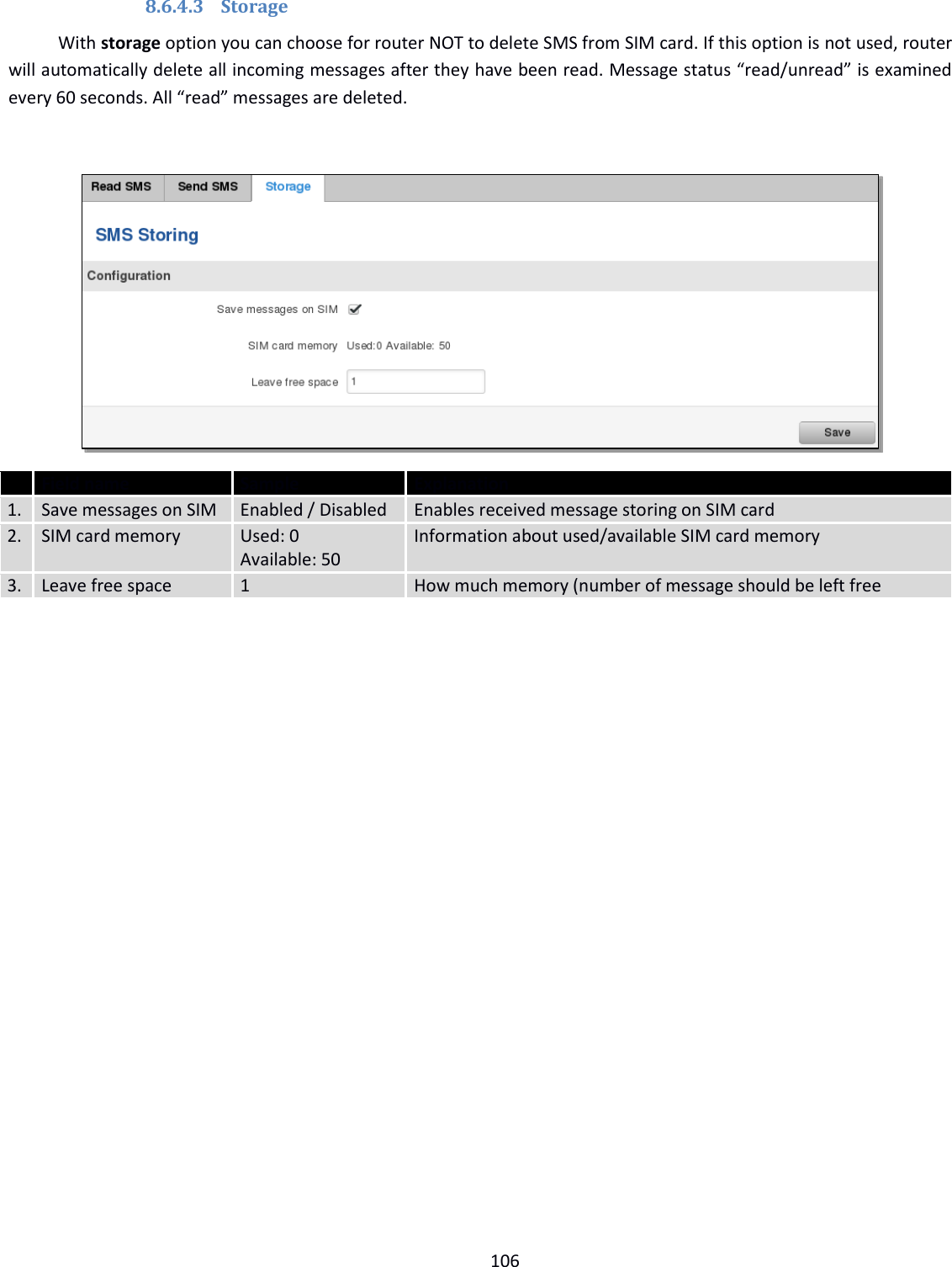  106  8.6.4.3 Storage With storage option you can choose for router NOT to delete SMS from SIM card. If this option is not used, router will automatically delete all incoming messages after they have been read. Message status “read/unread” is examined every 60 seconds. All “read” messages are deleted.    Field name Sample Explanation 1. Save messages on SIM Enabled / Disabled Enables received message storing on SIM card 2. SIM card memory Used: 0  Available: 50 Information about used/available SIM card memory 3. Leave free space 1 How much memory (number of message should be left free    