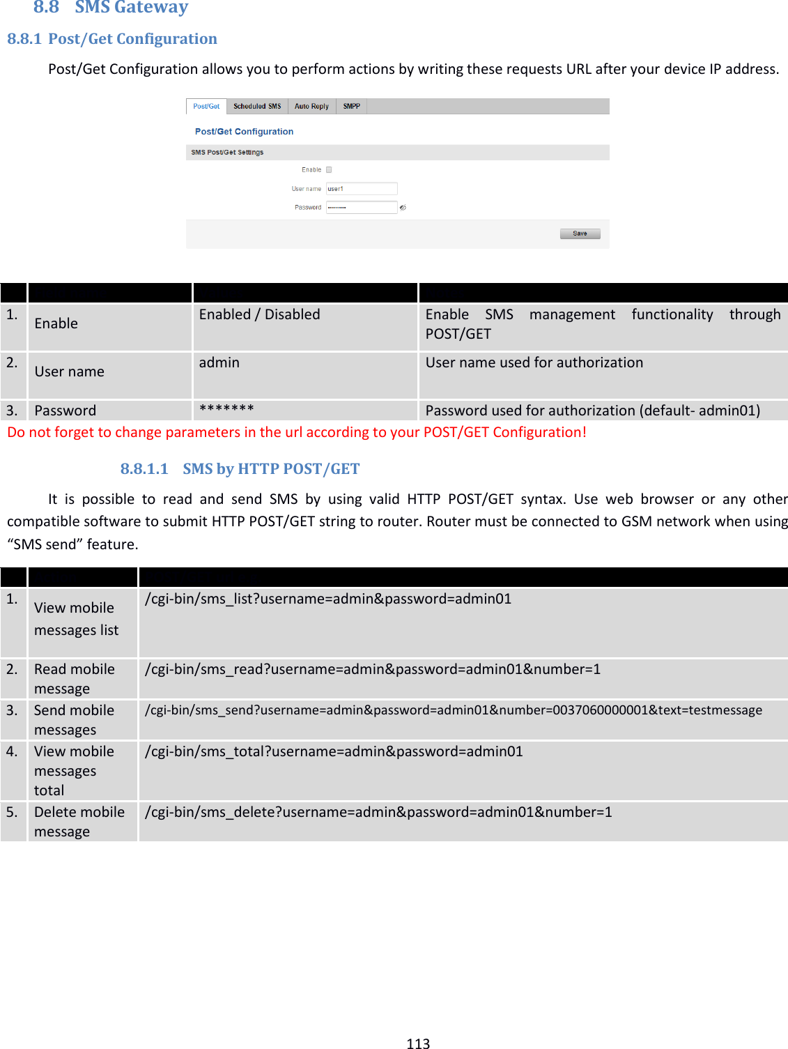  113  8.8 SMS Gateway 8.8.1 Post/Get Configuration Post/Get Configuration allows you to perform actions by writing these requests URL after your device IP address.       Field name Values Notes 1. Enable Enabled / Disabled Enable  SMS  management  functionality  through POST/GET   2. User name admin User name used for authorization  3. Password ******* Password used for authorization (default- admin01) Do not forget to change parameters in the url according to your POST/GET Configuration! 8.8.1.1 SMS by HTTP POST/GET It  is  possible  to  read  and  send  SMS  by  using  valid  HTTP  POST/GET  syntax.  Use  web  browser  or  any  other compatible software to submit HTTP POST/GET string to router. Router must be connected to GSM network when using “SMS send” feature.   Action POST/GET url e.g. 1. View mobile messages list /cgi-bin/sms_list?username=admin&amp;password=admin01 2. Read mobile message /cgi-bin/sms_read?username=admin&amp;password=admin01&amp;number=1 3. Send mobile messages /cgi-bin/sms_send?username=admin&amp;password=admin01&amp;number=0037060000001&amp;text=testmessage 4. View mobile messages total /cgi-bin/sms_total?username=admin&amp;password=admin01 5. Delete mobile message /cgi-bin/sms_delete?username=admin&amp;password=admin01&amp;number=1     