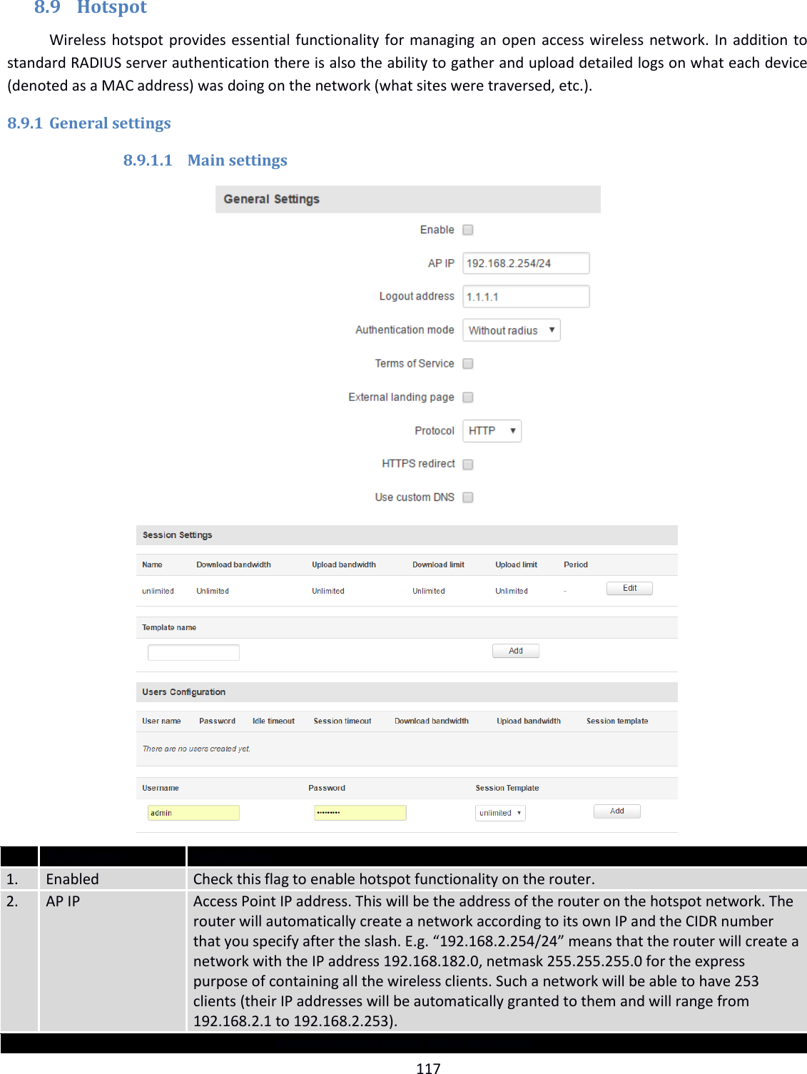  117  8.9 Hotspot Wireless hotspot provides essential functionality for managing an open access wireless network. In addition to standard RADIUS server authentication there is also the ability to gather and upload detailed logs on what each device (denoted as a MAC address) was doing on the network (what sites were traversed, etc.). 8.9.1 General settings 8.9.1.1 Main settings                    Field name Explanation 1. Enabled Check this flag to enable hotspot functionality on the router. 2. AP IP Access Point IP address. This will be the address of the router on the hotspot network. The router will automatically create a network according to its own IP and the CIDR number that you specify after the slash. E.g. “192.168.2.254/24” means that the router will create a network with the IP address 192.168.182.0, netmask 255.255.255.0 for the express purpose of containing all the wireless clients. Such a network will be able to have 253 clients (their IP addresses will be automatically granted to them and will range from 192.168.2.1 to 192.168.2.253). Authentication mode: External radius 