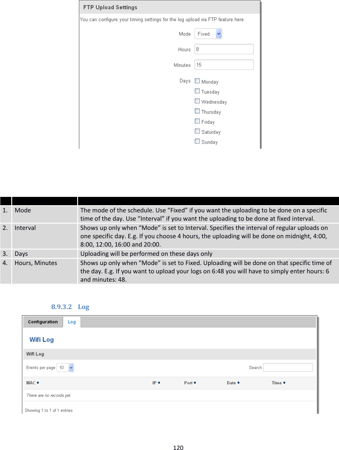  120       Field name Explanation 1. Mode The mode of the schedule. Use “Fixed” if you want the uploading to be done on a specific time of the day. Use “Interval” if you want the uploading to be done at fixed interval. 2. Interval Shows up only when “Mode” is set to Interval. Specifies the interval of regular uploads on one specific day. E.g. If you choose 4 hours, the uploading will be done on midnight, 4:00, 8:00, 12:00, 16:00 and 20:00. 3. Days Uploading will be performed on these days only 4. Hours, Minutes Shows up only when “Mode” is set to Fixed. Uploading will be done on that specific time of the day. E.g. If you want to upload your logs on 6:48 you will have to simply enter hours: 6 and minutes: 48.  8.9.3.2 Log  