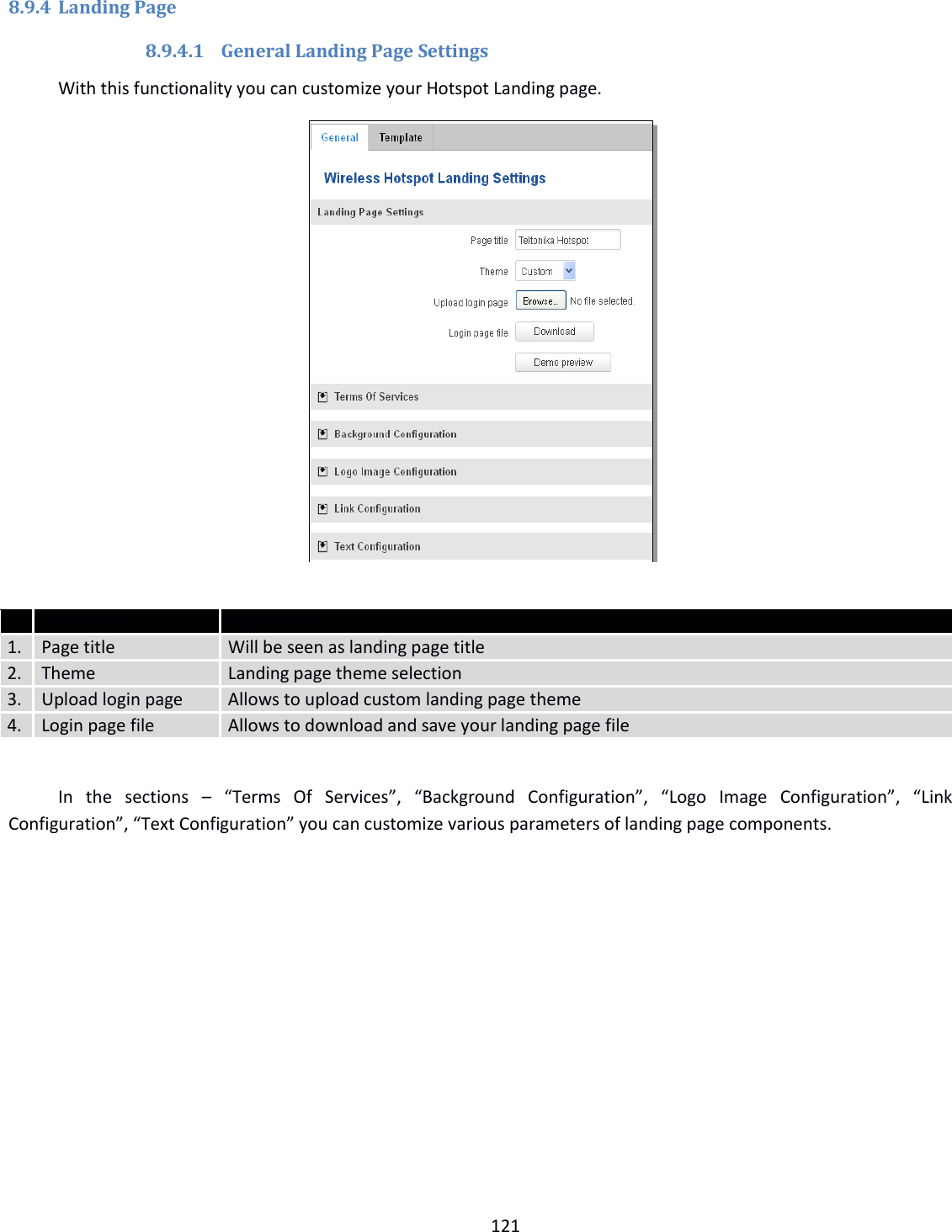  121   8.9.4 Landing Page 8.9.4.1 General Landing Page Settings With this functionality you can customize your Hotspot Landing page.    Field name Explanation 1. Page title Will be seen as landing page title 2. Theme Landing page theme selection 3. Upload login page Allows to upload custom landing page theme 4. Login page file Allows to download and save your landing page file    In  the  sections  – “Terms  Of  Services”,  “Background  Configuration”,  “Logo  Image  Configuration”,  “Link Configuration”, “Text Configuration” you can customize various parameters of landing page components.    