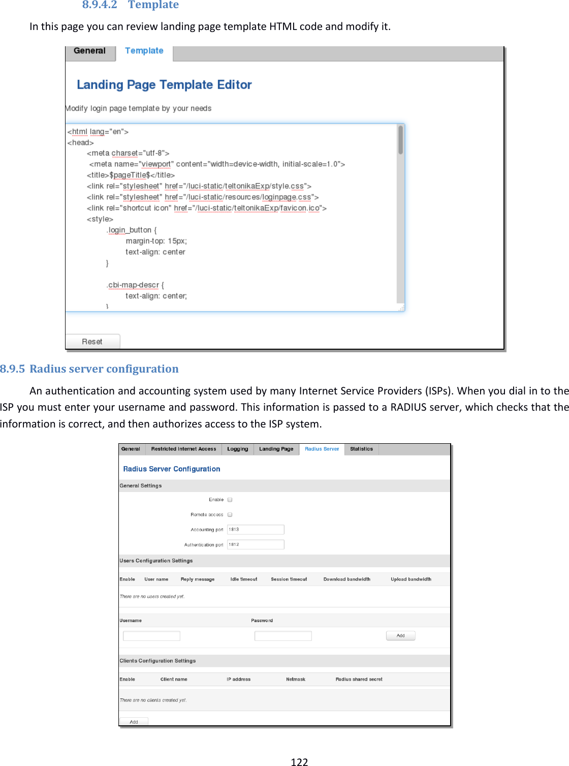  122  8.9.4.2 Template In this page you can review landing page template HTML code and modify it.  8.9.5 Radius server configuration An authentication and accounting system used by many Internet Service Providers (ISPs). When you dial in to the ISP you must enter your username and password. This information is passed to a RADIUS server, which checks that the information is correct, and then authorizes access to the ISP system.  