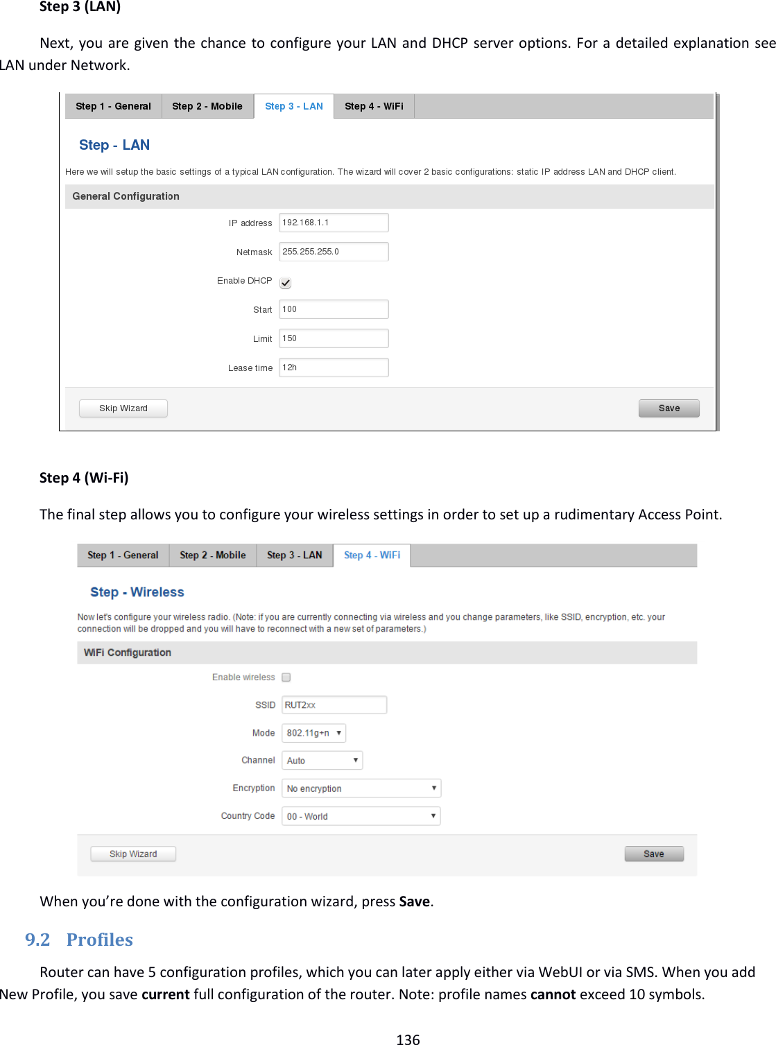  136  Step 3 (LAN) Next, you are given the chance to configure your LAN and DHCP server options. For a detailed explanation see LAN under Network.   Step 4 (Wi-Fi) The final step allows you to configure your wireless settings in order to set up a rudimentary Access Point.           When you’re done with the configuration wizard, press Save. 9.2 Profiles Router can have 5 configuration profiles, which you can later apply either via WebUI or via SMS. When you add New Profile, you save current full configuration of the router. Note: profile names cannot exceed 10 symbols. 