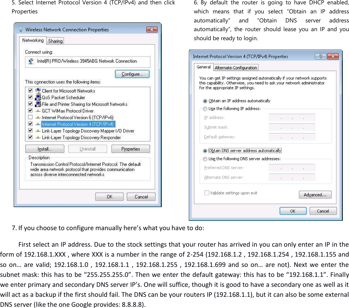   5. Select Internet Protocol Version 4 (TCP/IPv4) and then click Properties   6. By  default  the  router  is  going  to  have  DHCP  enabled, which  means  that  if  you  select  “Obtain  an  IP  address automatically”  and  “Obtain  DNS  server  address automatically”,  the  router  should  lease  you  an  IP  and  you should be ready to login.  7. If you choose to configure manually here’s what you have to do:  First select an IP address. Due to the stock settings that your router has arrived in you can only enter an IP in the form of 192.168.1.XXX , where XXX is a number in the range of 2-254 (192.168.1.2 , 192.168.1.254 , 192.168.1.155 and so on… are valid; 192.168.1.0 , 192.168.1.1 , 192.168.1.255 , 192.168.1.699 and so on… are not). Next we enter the subnet mask: this has to be “255.255.255.0”. Then we enter the default gateway: this has to be “192.168.1.1”. Finally we enter primary and secondary DNS server IP’s. One will suffice, though it is good to have a secondary one as well as it will act as a backup if the first should fail. The DNS can be your routers IP (192.168.1.1), but it can also be some external DNS server (like the one Google provides: 8.8.8.8). 