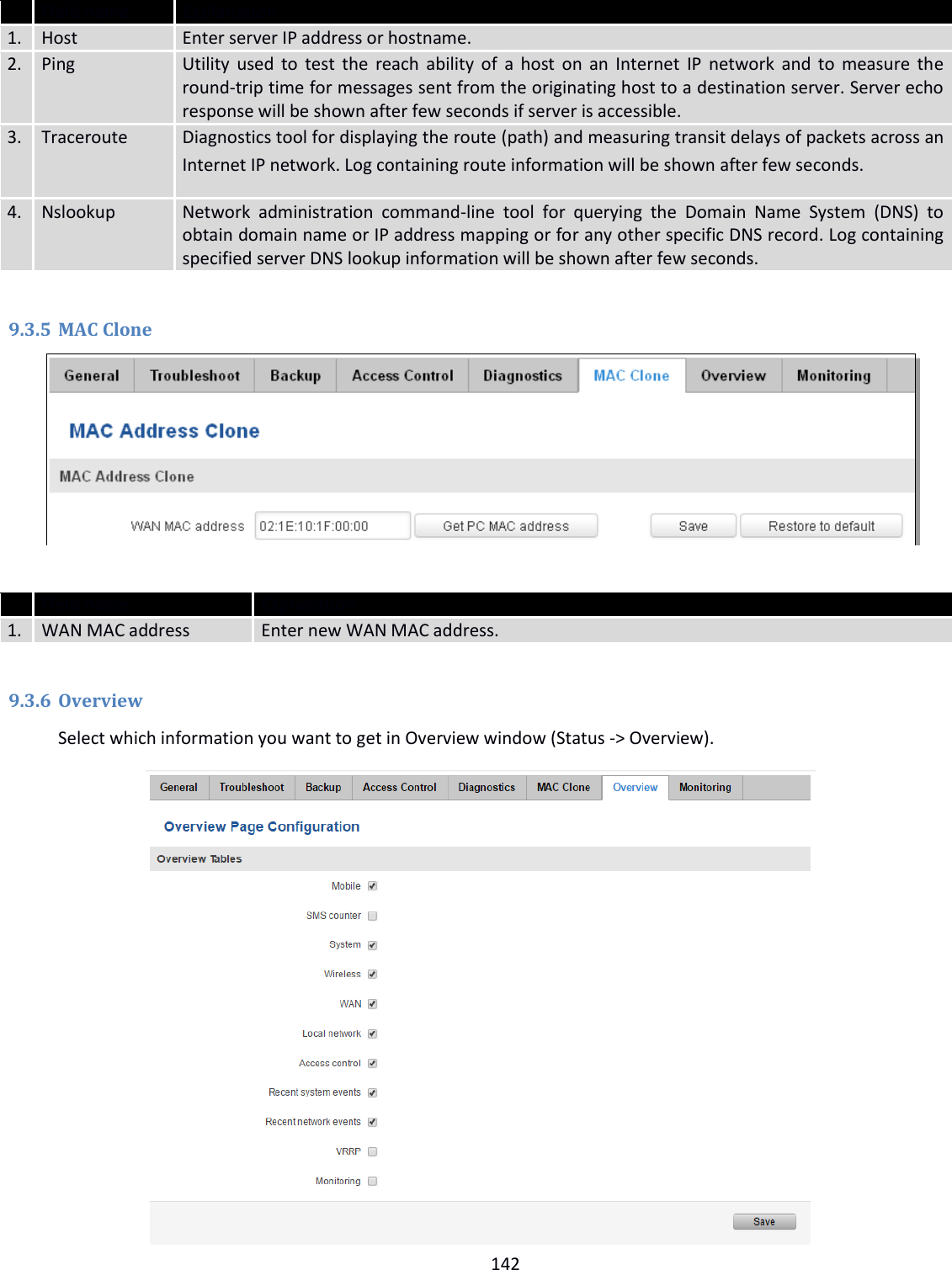  142   Field name Explanation 1. Host Enter server IP address or hostname. 2. Ping Utility used to test the reach ability of a host on an Internet IP network and to measure the round-trip time for messages sent from the originating host to a destination server. Server echo response will be shown after few seconds if server is accessible. 3. Traceroute Diagnostics tool for displaying the route (path) and measuring transit delays of packets across an Internet IP network. Log containing route information will be shown after few seconds.  4. Nslookup Network  administration  command-line  tool  for  querying  the  Domain  Name  System  (DNS)  to obtain domain name or IP address mapping or for any other specific DNS record. Log containing specified server DNS lookup information will be shown after few seconds.  9.3.5 MAC Clone    Field name Explanation 1. WAN MAC address Enter new WAN MAC address.  9.3.6 Overview Select which information you want to get in Overview window (Status -&gt; Overview).            