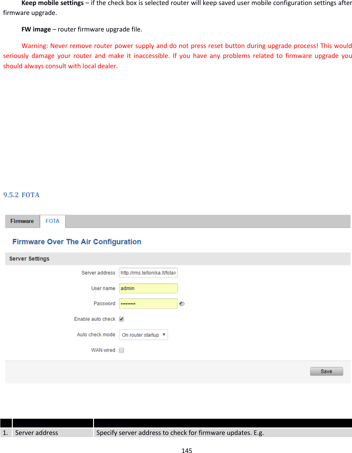  145   Keep mobile settings – if the check box is selected router will keep saved user mobile configuration settings after firmware upgrade. FW image – router firmware upgrade file. Warning: Never remove router power supply and do not press reset button during upgrade process! This would seriously  damage  your router  and  make it  inaccessible.  If you  have  any problems  related  to firmware  upgrade  you should always consult with local dealer.         9.5.2 FOTA     Field name Explanation 1. Server address Specify server address to check for firmware updates. E.g. 