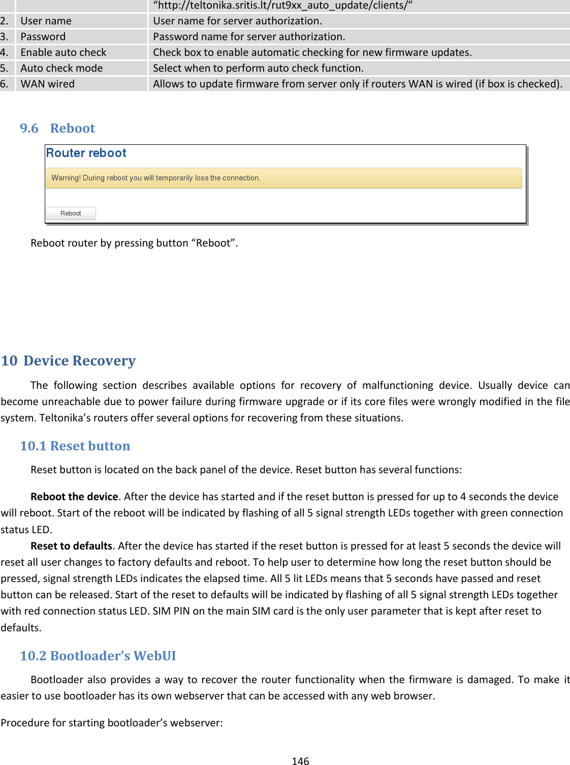  146  “http://teltonika.sritis.lt/rut9xx_auto_update/clients/” 2. User name User name for server authorization. 3.  Password  Password name for server authorization. 4. Enable auto check  Check box to enable automatic checking for new firmware updates. 5. Auto check mode  Select when to perform auto check function. 6. WAN wired Allows to update firmware from server only if routers WAN is wired (if box is checked).  9.6 Reboot  Reboot router by pressing button “Reboot”.    10 Device Recovery The  following  section  describes  available  options  for  recovery  of  malfunctioning  device.  Usually  device  can become unreachable due to power failure during firmware upgrade or if its core files were wrongly modified in the file system. Teltonika’s routers offer several options for recovering from these situations. 10.1 Reset button Reset button is located on the back panel of the device. Reset button has several functions: Reboot the device. After the device has started and if the reset button is pressed for up to 4 seconds the device will reboot. Start of the reboot will be indicated by flashing of all 5 signal strength LEDs together with green connection status LED. Reset to defaults. After the device has started if the reset button is pressed for at least 5 seconds the device will reset all user changes to factory defaults and reboot. To help user to determine how long the reset button should be pressed, signal strength LEDs indicates the elapsed time. All 5 lit LEDs means that 5 seconds have passed and reset button can be released. Start of the reset to defaults will be indicated by flashing of all 5 signal strength LEDs together with red connection status LED. SIM PIN on the main SIM card is the only user parameter that is kept after reset to defaults. 10.2 Bootloader’s WebUI Bootloader also provides a way to recover the router functionality when the firmware is damaged. To make  it easier to use bootloader has its own webserver that can be accessed with any web browser. Procedure for starting bootloader’s webserver: 