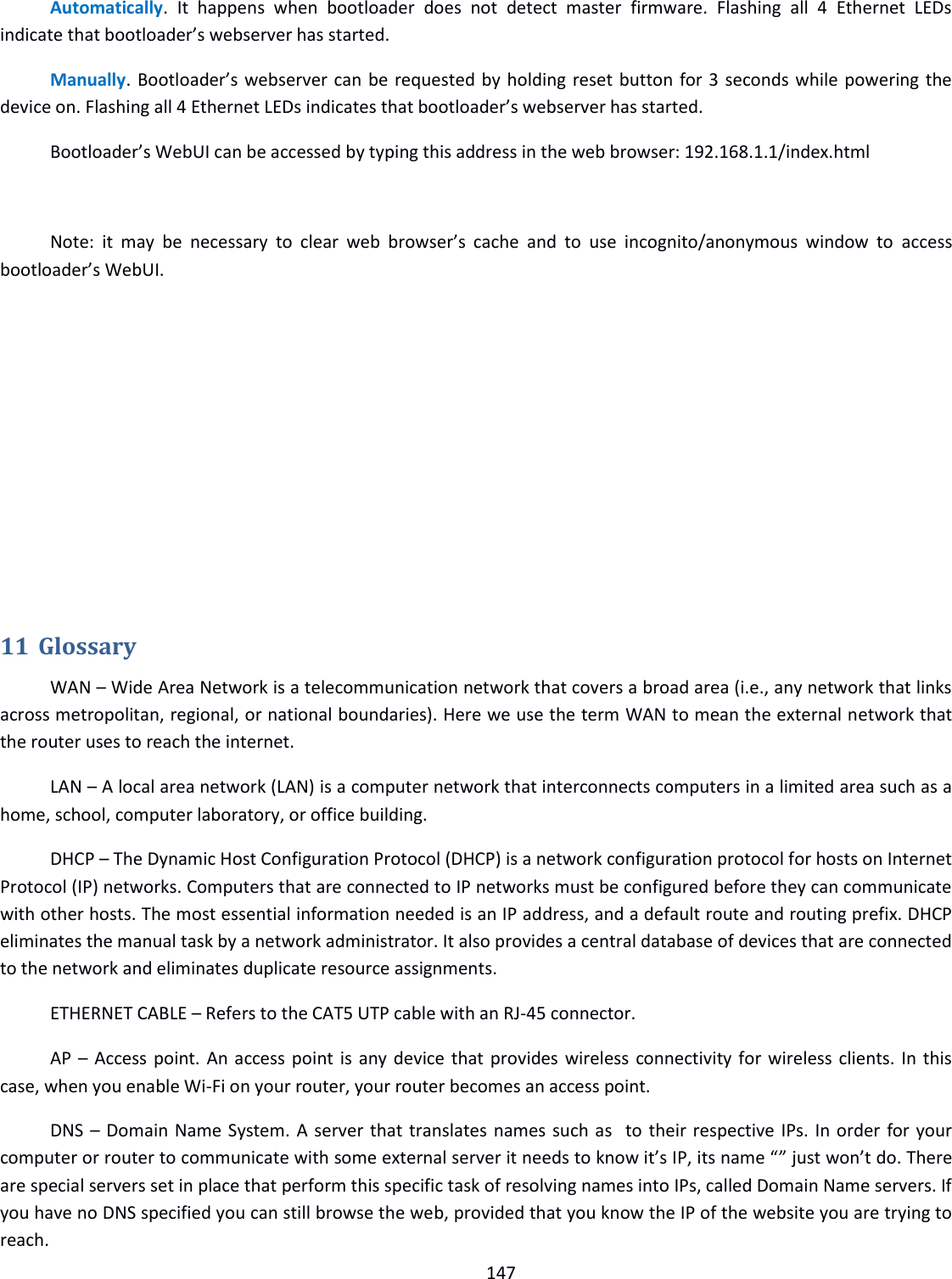  147  Automatically.  It  happens  when  bootloader  does  not  detect  master  firmware.  Flashing  all  4  Ethernet  LEDs indicate that bootloader’s webserver has started. Manually. Bootloader’s webserver can be requested by holding reset button for 3 seconds while powering the device on. Flashing all 4 Ethernet LEDs indicates that bootloader’s webserver has started. Bootloader’s WebUI can be accessed by typing this address in the web browser: 192.168.1.1/index.html  Note:  it  may  be  necessary  to  clear  web  browser’s  cache  and  to  use  incognito/anonymous  window  to  access bootloader’s WebUI.        11 Glossary WAN – Wide Area Network is a telecommunication network that covers a broad area (i.e., any network that links across metropolitan, regional, or national boundaries). Here we use the term WAN to mean the external network that the router uses to reach the internet. LAN – A local area network (LAN) is a computer network that interconnects computers in a limited area such as a home, school, computer laboratory, or office building. DHCP – The Dynamic Host Configuration Protocol (DHCP) is a network configuration protocol for hosts on Internet Protocol (IP) networks. Computers that are connected to IP networks must be configured before they can communicate with other hosts. The most essential information needed is an IP address, and a default route and routing prefix. DHCP eliminates the manual task by a network administrator. It also provides a central database of devices that are connected to the network and eliminates duplicate resource assignments. ETHERNET CABLE – Refers to the CAT5 UTP cable with an RJ-45 connector. AP – Access point. An access point is any device that provides wireless connectivity for wireless clients. In this case, when you enable Wi-Fi on your router, your router becomes an access point. DNS – Domain Name System. A server that translates names such as  to their respective IPs. In order for your computer or router to communicate with some external server it needs to know it’s IP, its name “” just won’t do. There are special servers set in place that perform this specific task of resolving names into IPs, called Domain Name servers. If you have no DNS specified you can still browse the web, provided that you know the IP of the website you are trying to reach. 