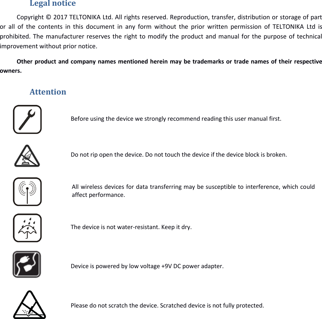   Legal notice Copyright © 2017 TELTONIKA Ltd. All rights reserved. Reproduction, transfer, distribution or storage of part or  all  of  the contents  in  this  document  in  any  form  without  the  prior  written  permission  of  TELTONIKA  Ltd  is prohibited. The manufacturer reserves the right to modify the product and manual for the purpose of technical improvement without prior notice.  Other product and company names mentioned herein may be trademarks or trade names of their respective owners.  Attention  Before using the device we strongly recommend reading this user manual first.  Do not rip open the device. Do not touch the device if the device block is broken.  All wireless devices for data transferring may be susceptible to interference, which could affect performance.  The device is not water-resistant. Keep it dry.  Device is powered by low voltage +9V DC power adapter.  Please do not scratch the device. Scratched device is not fully protected.       