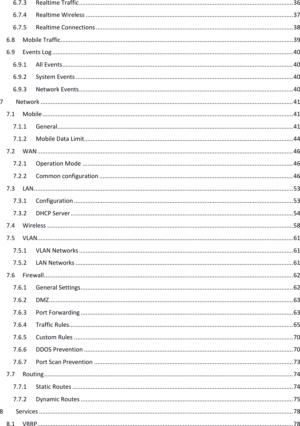   6.7.3 Realtime Traffic ................................................................................................................................ 36 6.7.4 Realtime Wireless ............................................................................................................................ 37 6.7.5 Realtime Connections ...................................................................................................................... 38 6.8 Mobile Traffic ........................................................................................................................................... 39 6.9 Events Log ................................................................................................................................................ 40 6.9.1 All Events .......................................................................................................................................... 40 6.9.2 System Events .................................................................................................................................. 40 6.9.3 Network Events ................................................................................................................................ 40 7 Network ....................................................................................................................................................... 41 7.1 Mobile ...................................................................................................................................................... 41 7.1.1 General ............................................................................................................................................. 41 7.1.2 Mobile Data Limit............................................................................................................................. 44 7.2 WAN ......................................................................................................................................................... 46 7.2.1 Operation Mode .............................................................................................................................. 46 7.2.2 Common configuration .................................................................................................................... 46 7.3 LAN ........................................................................................................................................................... 53 7.3.1 Configuration ................................................................................................................................... 53 7.3.2 DHCP Server ..................................................................................................................................... 54 7.4 Wireless ................................................................................................................................................... 58 7.5 VLAN......................................................................................................................................................... 61 7.5.1 VLAN Networks ................................................................................................................................ 61 7.5.2 LAN Networks .................................................................................................................................. 61 7.6 Firewall ..................................................................................................................................................... 62 7.6.1 General Settings ............................................................................................................................... 62 7.6.2 DMZ .................................................................................................................................................. 63 7.6.3 Port Forwarding ............................................................................................................................... 63 7.6.4 Traffic Rules...................................................................................................................................... 65 7.6.5 Custom Rules ................................................................................................................................... 70 7.6.6 DDOS Prevention ............................................................................................................................. 70 7.6.7 Port Scan Prevention ....................................................................................................................... 73 7.7 Routing ..................................................................................................................................................... 74 7.7.1 Static Routes .................................................................................................................................... 74 7.7.2 Dynamic Routes ............................................................................................................................... 75 8 Services ........................................................................................................................................................ 78 8.1 VRRP ......................................................................................................................................................... 78 