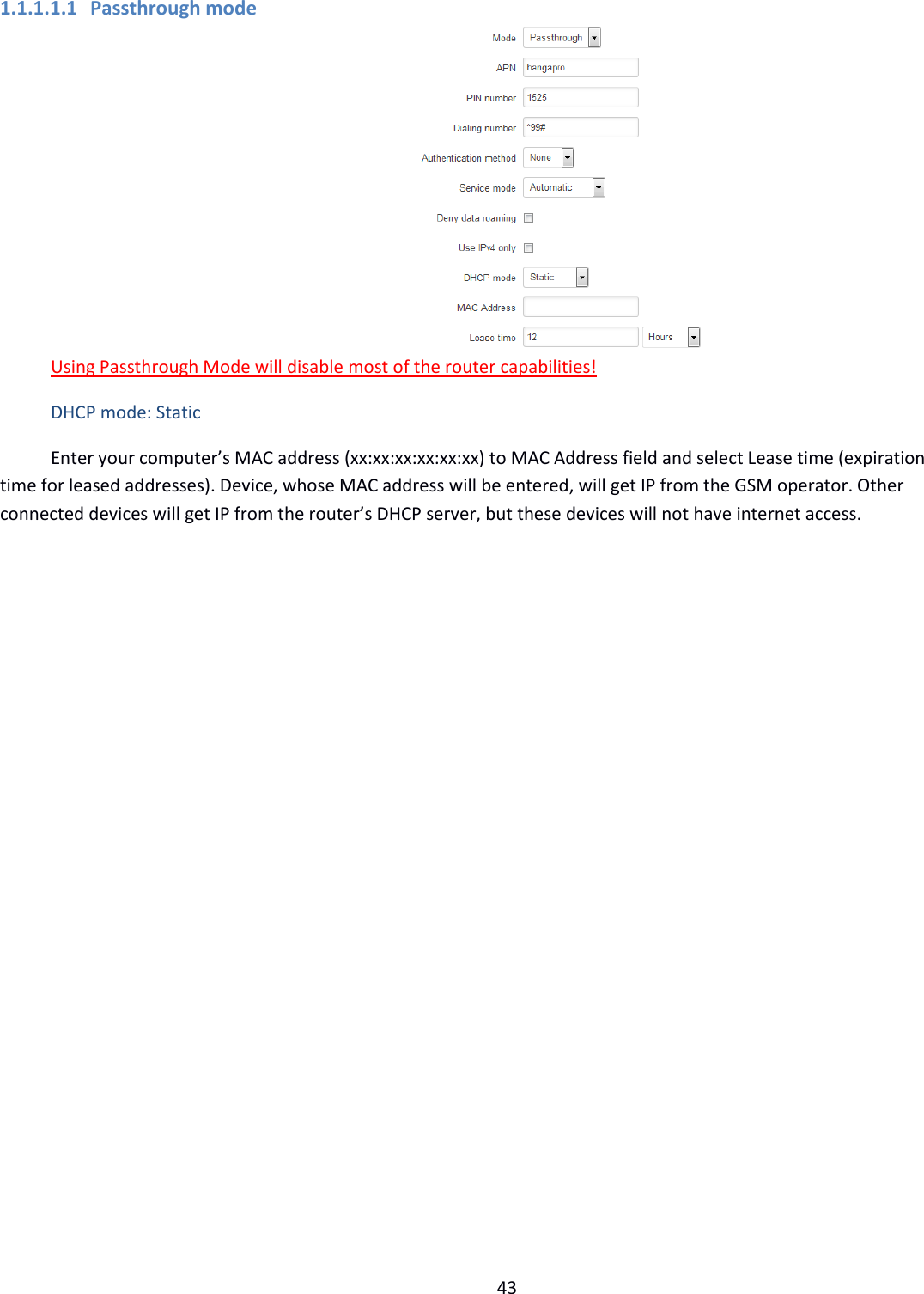  43  1.1.1.1.1 Passthrough mode  Using Passthrough Mode will disable most of the router capabilities! DHCP mode: Static Enter your computer’s MAC address (xx:xx:xx:xx:xx:xx) to MAC Address field and select Lease time (expiration time for leased addresses). Device, whose MAC address will be entered, will get IP from the GSM operator. Other connected devices will get IP from the router’s DHCP server, but these devices will not have internet access.   