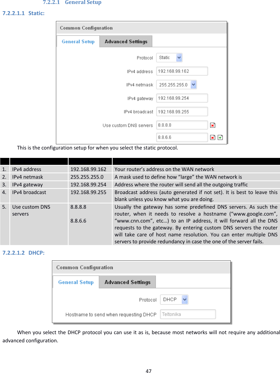  47  7.2.2.1 General Setup 7.2.2.1.1 Static:  This is the configuration setup for when you select the static protocol.  Filed name Sample Explanation 1. IPv4 address 192.168.99.162 Your router’s address on the WAN network 2. IPv4 netmask 255.255.255.0 A mask used to define how “large” the WAN network is 3. IPv4 gateway 192.168.99.254 Address where the router will send all the outgoing traffic 4. IPv4 broadcast 192.168.99.255 Broadcast address (auto generated if not set). It is best to leave this blank unless you know what you are doing. 5. Use custom DNS servers 8.8.8.8     8.8.6.6 Usually  the  gateway  has  some predefined DNS  servers.  As  such the router,  when  it  needs  to  resolve  a  hostname  (“www.google.com”, “www.cnn.com”,  etc…) to  an IP  address,  it will  forward  all  the  DNS requests to the gateway. By entering custom DNS servers the router will  take  care  of  host  name  resolution.  You can  enter  multiple DNS servers to provide redundancy in case the one of the server fails. 7.2.2.1.2 DHCP:  When you select the DHCP protocol you can use it as is, because most networks will not require any additional advanced configuration. 