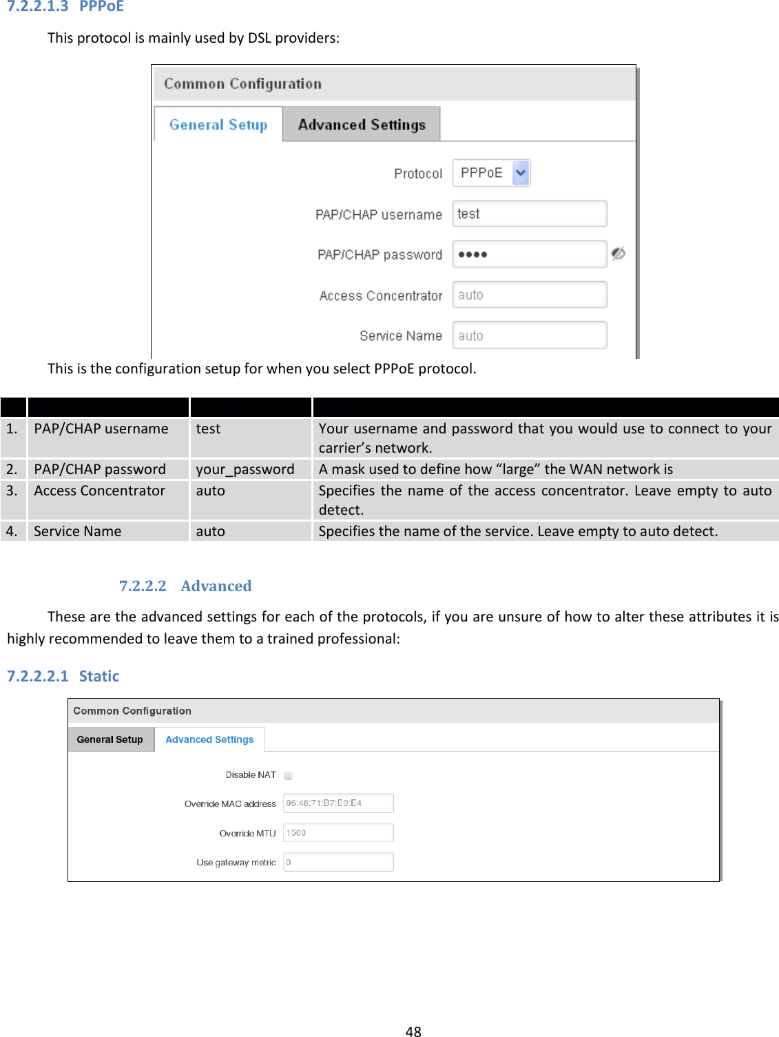  48  7.2.2.1.3 PPPoE This protocol is mainly used by DSL providers:  This is the configuration setup for when you select PPPoE protocol.  Filed name Sample Explanation 1. PAP/CHAP username test Your username and password that you would use to connect to your carrier’s network.  2. PAP/CHAP password your_password A mask used to define how “large” the WAN network is 3. Access Concentrator auto Specifies the name of the access concentrator. Leave empty to auto detect. 4. Service Name auto Specifies the name of the service. Leave empty to auto detect.  7.2.2.2 Advanced These are the advanced settings for each of the protocols, if you are unsure of how to alter these attributes it is highly recommended to leave them to a trained professional: 7.2.2.2.1 Static      