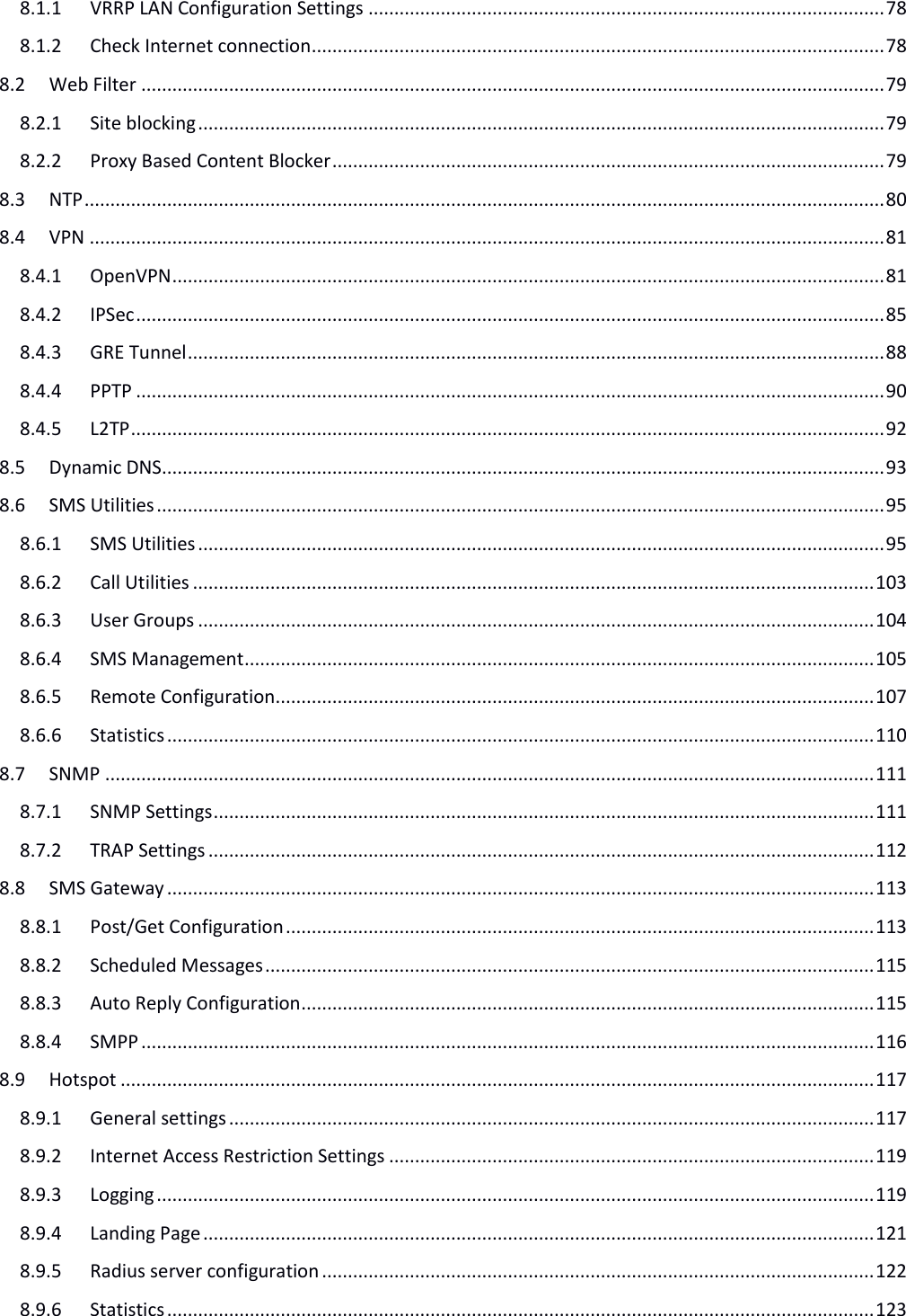   8.1.1 VRRP LAN Configuration Settings .................................................................................................... 78 8.1.2 Check Internet connection ............................................................................................................... 78 8.2 Web Filter ................................................................................................................................................ 79 8.2.1 Site blocking ..................................................................................................................................... 79 8.2.2 Proxy Based Content Blocker ........................................................................................................... 79 8.3 NTP ........................................................................................................................................................... 80 8.4 VPN .......................................................................................................................................................... 81 8.4.1 OpenVPN .......................................................................................................................................... 81 8.4.2 IPSec ................................................................................................................................................. 85 8.4.3 GRE Tunnel ....................................................................................................................................... 88 8.4.4 PPTP ................................................................................................................................................. 90 8.4.5 L2TP .................................................................................................................................................. 92 8.5 Dynamic DNS ............................................................................................................................................ 93 8.6 SMS Utilities ............................................................................................................................................. 95 8.6.1 SMS Utilities ..................................................................................................................................... 95 8.6.2 Call Utilities .................................................................................................................................... 103 8.6.3 User Groups ................................................................................................................................... 104 8.6.4 SMS Management .......................................................................................................................... 105 8.6.5 Remote Configuration .................................................................................................................... 107 8.6.6 Statistics ......................................................................................................................................... 110 8.7 SNMP ..................................................................................................................................................... 111 8.7.1 SNMP Settings ................................................................................................................................ 111 8.7.2 TRAP Settings ................................................................................................................................. 112 8.8 SMS Gateway ......................................................................................................................................... 113 8.8.1 Post/Get Configuration .................................................................................................................. 113 8.8.2 Scheduled Messages ...................................................................................................................... 115 8.8.3 Auto Reply Configuration ............................................................................................................... 115 8.8.4 SMPP .............................................................................................................................................. 116 8.9 Hotspot .................................................................................................................................................. 117 8.9.1 General settings ............................................................................................................................. 117 8.9.2 Internet Access Restriction Settings .............................................................................................. 119 8.9.3 Logging ........................................................................................................................................... 119 8.9.4 Landing Page .................................................................................................................................. 121 8.9.5 Radius server configuration ........................................................................................................... 122 8.9.6 Statistics ......................................................................................................................................... 123 