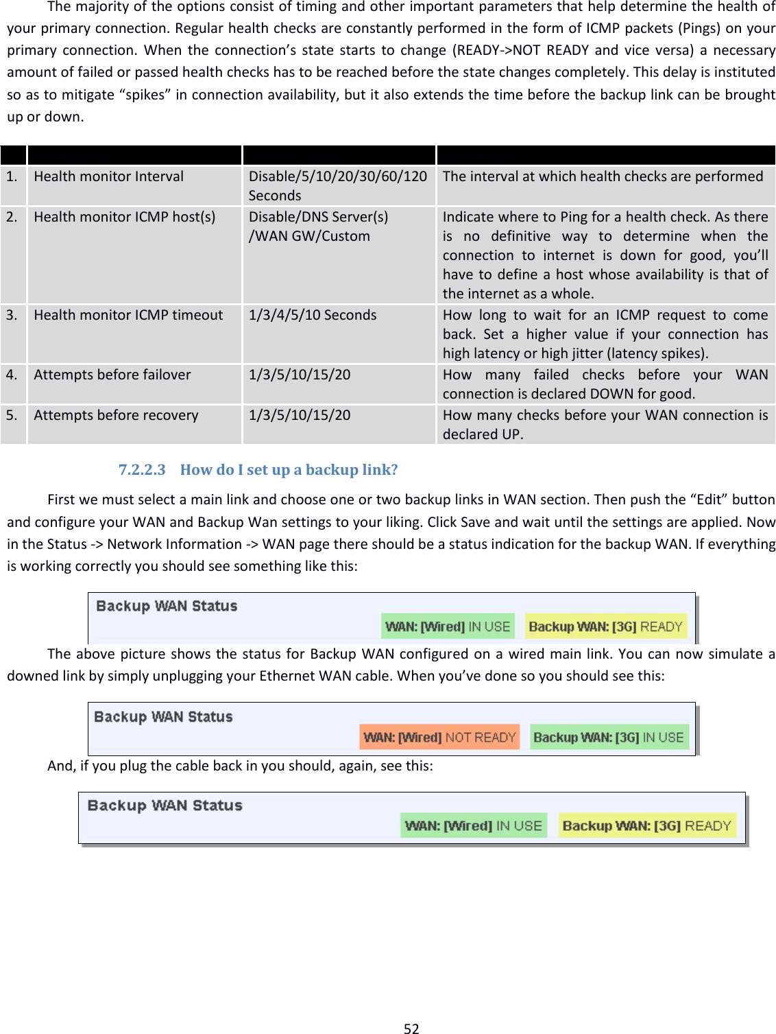  52  The majority of the options consist of timing and other important parameters that help determine the health of your primary connection. Regular health checks are constantly performed in the form of ICMP packets (Pings) on your primary connection. When  the  connection’s state starts to change (READY-&gt;NOT READY and vice versa) a necessary amount of failed or passed health checks has to be reached before the state changes completely. This delay is instituted so as to mitigate “spikes” in connection availability, but it also extends the time before the backup link can be brought up or down.  Field Name Sample value  Explanation 1. Health monitor Interval Disable/5/10/20/30/60/120 Seconds The interval at which health checks are performed 2. Health monitor ICMP host(s) Disable/DNS Server(s) /WAN GW/Custom Indicate where to Ping for a health check. As there is  no  definitive  way  to  determine  when  the connection  to  internet  is  down  for  good,  you’ll have to define a host whose availability is that of the internet as a whole. 3. Health monitor ICMP timeout 1/3/4/5/10 Seconds How  long  to  wait  for  an  ICMP  request  to  come back.  Set  a  higher  value  if  your  connection  has high latency or high jitter (latency spikes). 4. Attempts before failover 1/3/5/10/15/20 How  many  failed  checks  before  your  WAN connection is declared DOWN for good. 5. Attempts before recovery 1/3/5/10/15/20 How many checks before your WAN connection is declared UP. 7.2.2.3 How do I set up a backup link? First we must select a main link and choose one or two backup links in WAN section. Then push the “Edit” button and configure your WAN and Backup Wan settings to your liking. Click Save and wait until the settings are applied. Now in the Status -&gt; Network Information -&gt; WAN page there should be a status indication for the backup WAN. If everything is working correctly you should see something like this:  The above picture shows the status for Backup WAN configured on a wired main link. You can now simulate a downed link by simply unplugging your Ethernet WAN cable. When you’ve done so you should see this:  And, if you plug the cable back in you should, again, see this: 