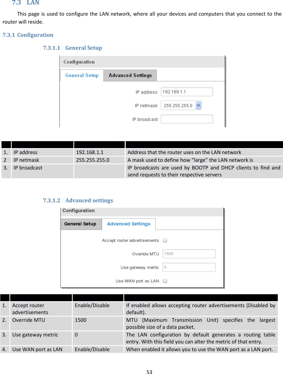  53  7.3 LAN This page is used to configure the LAN network, where all your devices and computers that you connect to the router will reside. 7.3.1 Configuration 7.3.1.1 General Setup    Field name Sample value Explanation 1. IP address 192.168.1.1 Address that the router uses on the LAN network 2 IP netmask 255.255.255.0 A mask used to define how “large” the LAN network is 3. IP broadcast  IP broadcasts are used by BOOTP and DHCP clients to find and send requests to their respective servers  7.3.1.2 Advanced settings   Field name Sample value Explanation 1. Accept router advertisements Enable/Disable If enabled allows accepting router advertisements (Disabled by default). 2. Override MTU 1500 MTU  (Maximum  Transmission  Unit)  specifies  the  largest possible size of a data packet. 3. Use gateway metric 0 The  LAN  configuration  by  default  generates  a  routing  table entry. With this field you can alter the metric of that entry. 4. Use WAN port as LAN Enable/Disable When enabled it allows you to use the WAN port as a LAN port. 