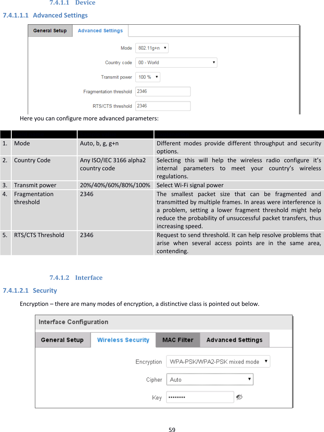  59  7.4.1.1 Device 7.4.1.1.1 Advanced Settings  Here you can configure more advanced parameters:  Field name Sample value Explanation 1. Mode Auto, b, g, g+n Different  modes  provide  different  throughput  and  security options. 2. Country Code Any ISO/IEC 3166 alpha2 country code Selecting  this  will  help  the  wireless  radio  configure  it’s internal  parameters  to  meet  your  country’s  wireless regulations. 3. Transmit power 20%/40%/60%/80%/100% Select Wi-Fi signal power 4. Fragmentation threshold 2346 The  smallest  packet  size  that  can  be  fragmented  and transmitted by multiple frames. In areas were interference is a  problem,  setting  a  lower  fragment  threshold  might  help reduce the probability of unsuccessful packet transfers, thus increasing speed. 5. RTS/CTS Threshold 2346 Request to send threshold. It can help resolve problems that arise  when  several  access  points  are  in  the  same  area, contending.  7.4.1.2 Interface 7.4.1.2.1 Security Encryption – there are many modes of encryption, a distinctive class is pointed out below.  