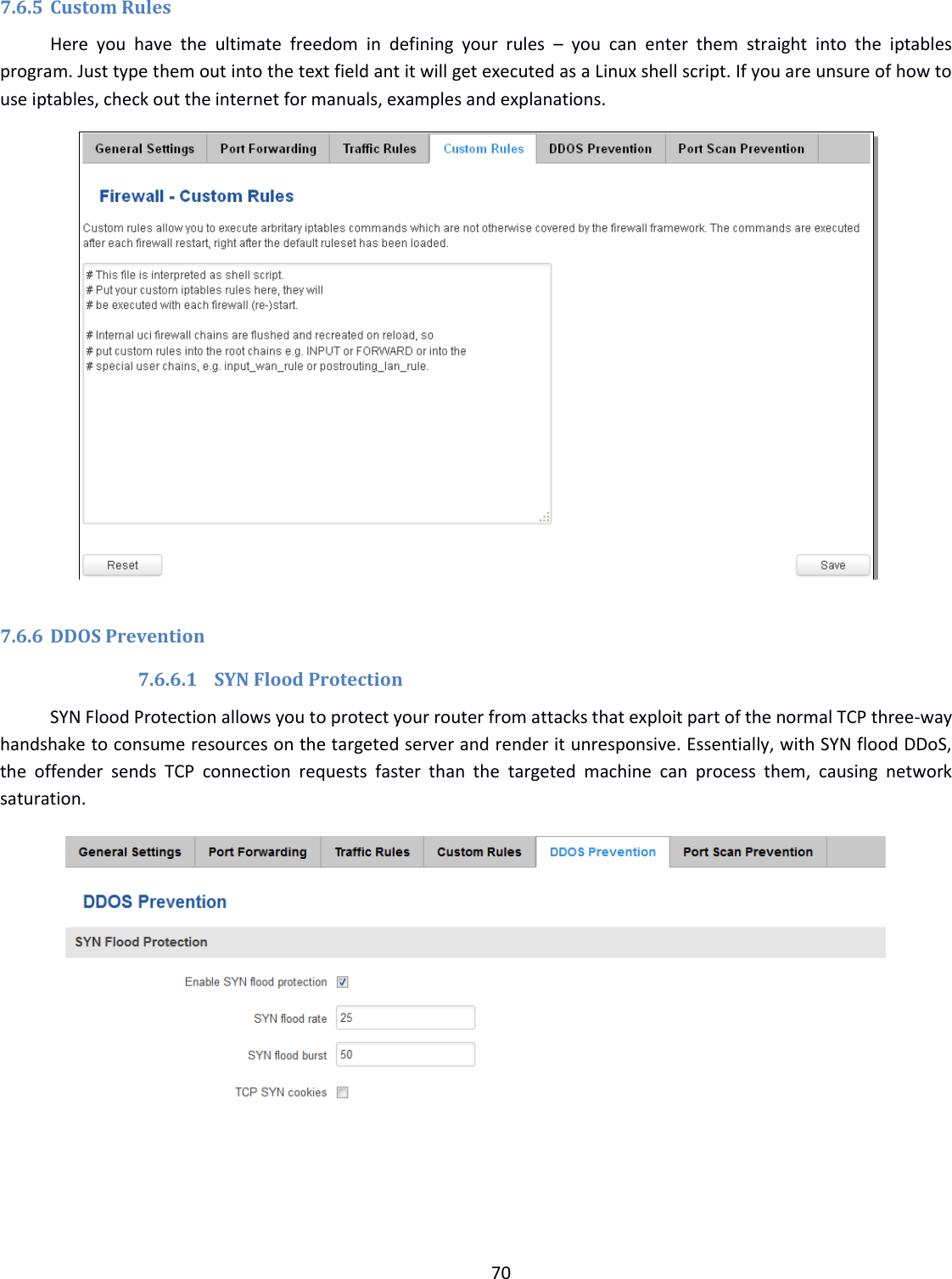  70  7.6.5 Custom Rules Here  you  have  the  ultimate  freedom  in  defining  your  rules  –  you  can  enter  them  straight  into  the  iptables program. Just type them out into the text field ant it will get executed as a Linux shell script. If you are unsure of how to use iptables, check out the internet for manuals, examples and explanations.   7.6.6 DDOS Prevention 7.6.6.1 SYN Flood Protection SYN Flood Protection allows you to protect your router from attacks that exploit part of the normal TCP three-way handshake to consume resources on the targeted server and render it unresponsive. Essentially, with SYN flood DDoS, the  offender  sends  TCP  connection  requests  faster  than  the  targeted  machine  can  process  them,  causing  network saturation.     