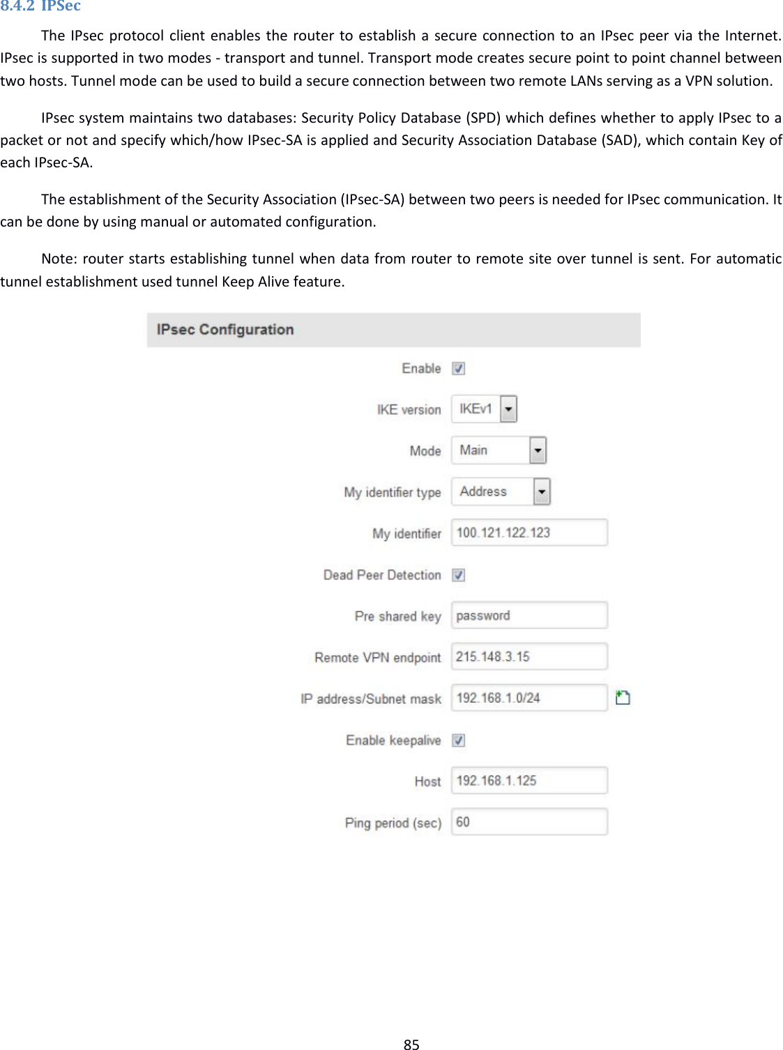  85  8.4.2 IPSec The IPsec protocol client enables the router to establish a secure connection to an IPsec peer via the Internet. IPsec is supported in two modes - transport and tunnel. Transport mode creates secure point to point channel between two hosts. Tunnel mode can be used to build a secure connection between two remote LANs serving as a VPN solution. IPsec system maintains two databases: Security Policy Database (SPD) which defines whether to apply IPsec to a packet or not and specify which/how IPsec-SA is applied and Security Association Database (SAD), which contain Key of each IPsec-SA. The establishment of the Security Association (IPsec-SA) between two peers is needed for IPsec communication. It can be done by using manual or automated configuration. Note: router starts establishing tunnel when data from router to remote site over tunnel is sent. For automatic tunnel establishment used tunnel Keep Alive feature.                     