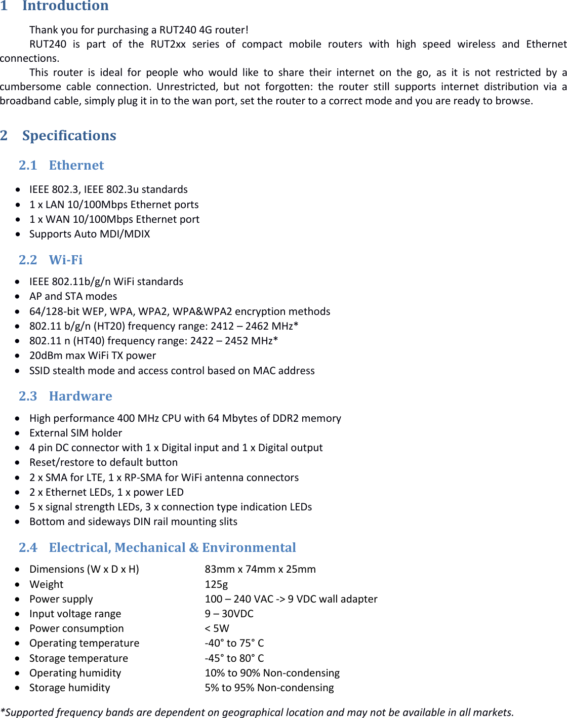   1 Introduction Thank you for purchasing a RUT240 4G router! RUT240  is  part  of  the  RUT2xx  series  of  compact  mobile  routers  with  high  speed  wireless  and  Ethernet connections. This  router  is  ideal  for  people  who  would  like  to  share  their  internet  on  the  go,  as  it  is  not  restricted  by  a cumbersome  cable  connection.  Unrestricted,  but  not  forgotten:  the  router  still  supports  internet  distribution  via  a broadband cable, simply plug it in to the wan port, set the router to a correct mode and you are ready to browse. 2 Specifications 2.1 Ethernet  IEEE 802.3, IEEE 802.3u standards  1 x LAN 10/100Mbps Ethernet ports  1 x WAN 10/100Mbps Ethernet port  Supports Auto MDI/MDIX 2.2 Wi-Fi  IEEE 802.11b/g/n WiFi standards  AP and STA modes  64/128-bit WEP, WPA, WPA2, WPA&amp;WPA2 encryption methods  802.11 b/g/n (HT20) frequency range: 2412 – 2462 MHz*  802.11 n (HT40) frequency range: 2422 – 2452 MHz*  20dBm max WiFi TX power  SSID stealth mode and access control based on MAC address 2.3 Hardware  High performance 400 MHz CPU with 64 Mbytes of DDR2 memory  External SIM holder  4 pin DC connector with 1 x Digital input and 1 x Digital output  Reset/restore to default button  2 x SMA for LTE, 1 x RP-SMA for WiFi antenna connectors  2 x Ethernet LEDs, 1 x power LED  5 x signal strength LEDs, 3 x connection type indication LEDs  Bottom and sideways DIN rail mounting slits 2.4 Electrical, Mechanical &amp; Environmental  Dimensions (W x D x H)  83mm x 74mm x 25mm  Weight     125g  Power supply    100 – 240 VAC -&gt; 9 VDC wall adapter  Input voltage range    9 – 30VDC   Power consumption    &lt; 5W  Operating temperature  -40° to 75° C  Storage temperature    -45° to 80° C  Operating humidity    10% to 90% Non-condensing  Storage humidity    5% to 95% Non-condensing *Supported frequency bands are dependent on geographical location and may not be available in all markets.   