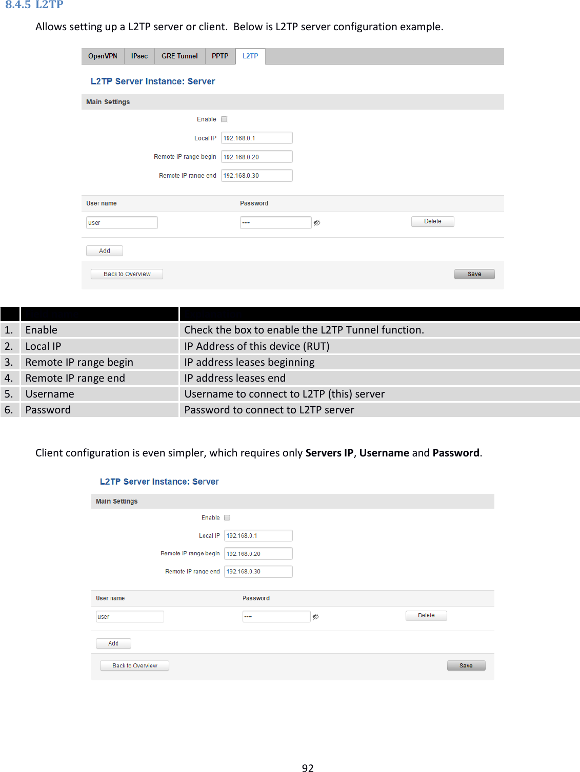  92  8.4.5 L2TP Allows setting up a L2TP server or client.  Below is L2TP server configuration example.            Field name Explanation 1. Enable  Check the box to enable the L2TP Tunnel function. 2. Local IP IP Address of this device (RUT) 3. Remote IP range begin IP address leases beginning 4. Remote IP range end IP address leases end 5. Username Username to connect to L2TP (this) server 6. Password Password to connect to L2TP server  Client configuration is even simpler, which requires only Servers IP, Username and Password.            