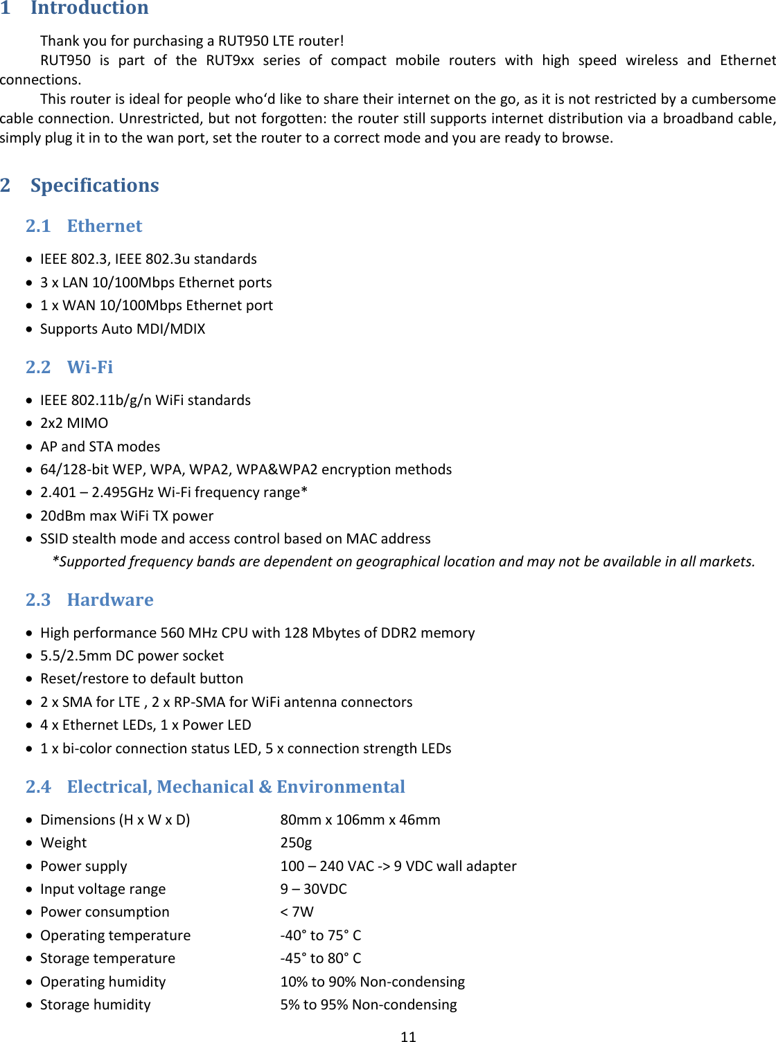  11  1 Introduction Thank you for purchasing a RUT950 LTE router! RUT950  is  part  of  the  RUT9xx  series  of  compact  mobile  routers  with  high  speed  wireless  and  Ethernet connections. This router is ideal for people who‘d like to share their internet on the go, as it is not restricted by a cumbersome cable connection. Unrestricted, but not forgotten: the router still supports internet distribution via a broadband cable, simply plug it in to the wan port, set the router to a correct mode and you are ready to browse. 2 Specifications 2.1 Ethernet  IEEE 802.3, IEEE 802.3u standards  3 x LAN 10/100Mbps Ethernet ports  1 x WAN 10/100Mbps Ethernet port  Supports Auto MDI/MDIX 2.2 Wi-Fi  IEEE 802.11b/g/n WiFi standards  2x2 MIMO  AP and STA modes  64/128-bit WEP, WPA, WPA2, WPA&amp;WPA2 encryption methods  2.401 – 2.495GHz Wi-Fi frequency range*  20dBm max WiFi TX power  SSID stealth mode and access control based on MAC address *Supported frequency bands are dependent on geographical location and may not be available in all markets. 2.3 Hardware  High performance 560 MHz CPU with 128 Mbytes of DDR2 memory  5.5/2.5mm DC power socket  Reset/restore to default button  2 x SMA for LTE , 2 x RP-SMA for WiFi antenna connectors  4 x Ethernet LEDs, 1 x Power LED  1 x bi-color connection status LED, 5 x connection strength LEDs 2.4 Electrical, Mechanical &amp; Environmental  Dimensions (H x W x D)  80mm x 106mm x 46mm  Weight      250g  Power supply    100 – 240 VAC -&gt; 9 VDC wall adapter  Input voltage range    9 – 30VDC   Power consumption    &lt; 7W  Operating temperature  -40° to 75° C  Storage temperature    -45° to 80° C  Operating humidity    10% to 90% Non-condensing  Storage humidity    5% to 95% Non-condensing 