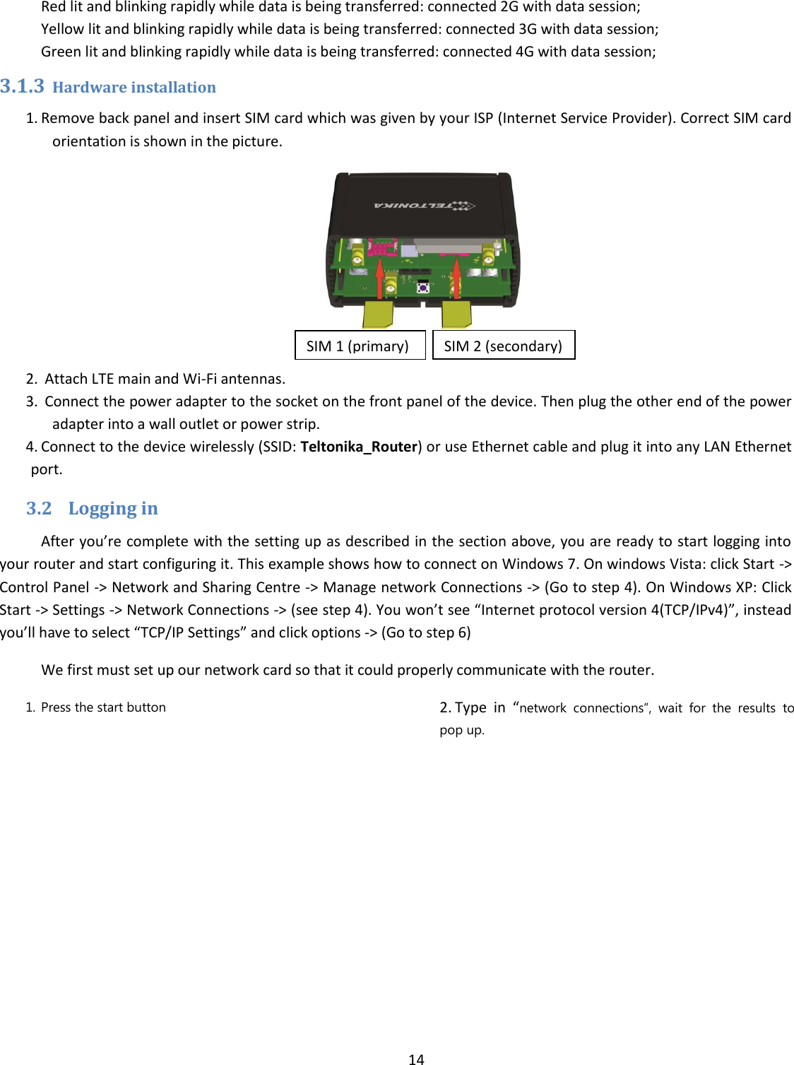 14  Red lit and blinking rapidly while data is being transferred: connected 2G with data session; Yellow lit and blinking rapidly while data is being transferred: connected 3G with data session; Green lit and blinking rapidly while data is being transferred: connected 4G with data session; 3.1.3 Hardware installation 1. Remove back panel and insert SIM card which was given by your ISP (Internet Service Provider). Correct SIM card orientation is shown in the picture.   2.  Attach LTE main and Wi-Fi antennas. 3.  Connect the power adapter to the socket on the front panel of the device. Then plug the other end of the power adapter into a wall outlet or power strip. 4. Connect to the device wirelessly (SSID: Teltonika_Router) or use Ethernet cable and plug it into any LAN Ethernet port. 3.2 Logging in After you’re complete with the setting up as described in the section above, you are ready to start logging into your router and start configuring it. This example shows how to connect on Windows 7. On windows Vista: click Start -&gt; Control Panel -&gt; Network and Sharing Centre -&gt; Manage network Connections -&gt; (Go to step 4). On Windows XP: Click Start -&gt; Settings -&gt; Network Connections -&gt; (see step 4). You won’t see “Internet protocol version 4(TCP/IPv4)”, instead you’ll have to select “TCP/IP Settings” and click options -&gt; (Go to step 6) We first must set up our network card so that it could properly communicate with the router. 1. Press the start button 2. Type  in  “network  connections”,  wait  for  the  results  to pop up. SIM 1 (primary) SIM 2 (secondary) 