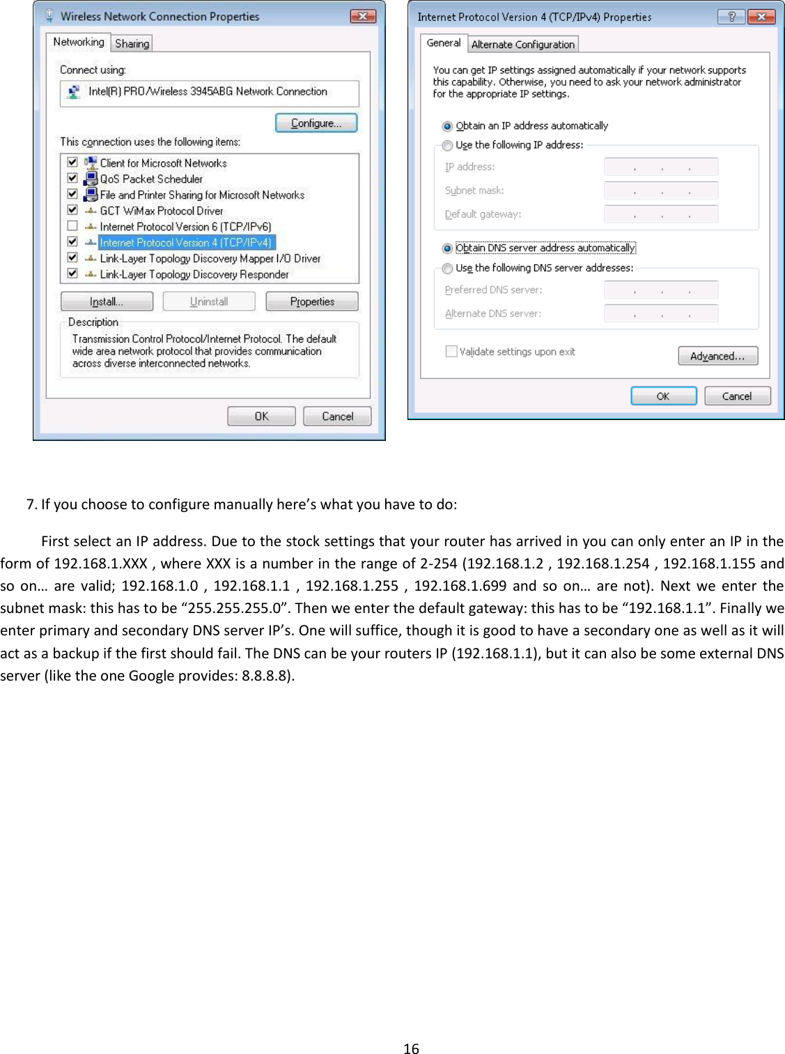  16     7. If you choose to configure manually here’s what you have to do:  First select an IP address. Due to the stock settings that your router has arrived in you can only enter an IP in the form of 192.168.1.XXX , where XXX is a number in the range of 2-254 (192.168.1.2 , 192.168.1.254 , 192.168.1.155 and so  on…  are  valid;  192.168.1.0  ,  192.168.1.1  ,  192.168.1.255  ,  192.168.1.699  and  so  on…  are  not).  Next  we  enter the subnet mask: this has to be “255.255.255.0”. Then we enter the default gateway: this has to be “192.168.1.1”. Finally we enter primary and secondary DNS server IP’s. One will suffice, though it is good to have a secondary one as well as it will act as a backup if the first should fail. The DNS can be your routers IP (192.168.1.1), but it can also be some external DNS server (like the one Google provides: 8.8.8.8). 