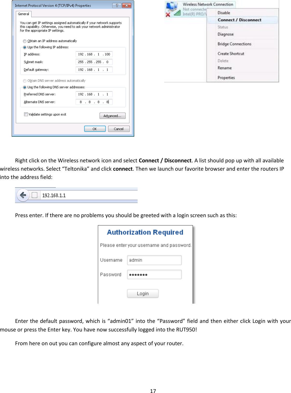  17     Right click on the Wireless network icon and select Connect / Disconnect. A list should pop up with all available wireless networks. Select “Teltonika” and click connect. Then we launch our favorite browser and enter the routers IP into the address field:  Press enter. If there are no problems you should be greeted with a login screen such as this:   Enter the default password, which is “admin01” into the “Password” field and then either click Login with your mouse or press the Enter key. You have now successfully logged into the RUT950! From here on out you can configure almost any aspect of your router.