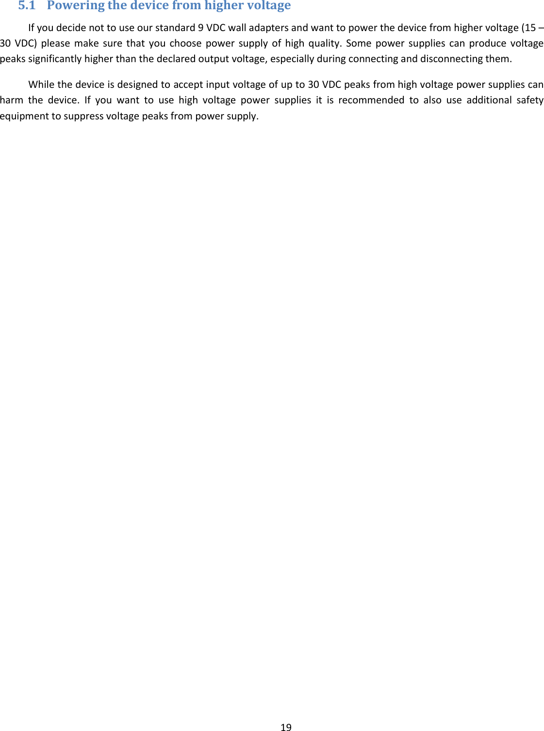  19  5.1 Powering the device from higher voltage If you decide not to use our standard 9 VDC wall adapters and want to power the device from higher voltage (15 – 30  VDC)  please  make  sure  that  you  choose  power  supply of  high  quality.  Some  power  supplies  can  produce voltage peaks significantly higher than the declared output voltage, especially during connecting and disconnecting them. While the device is designed to accept input voltage of up to 30 VDC peaks from high voltage power supplies can harm  the  device.  If  you  want  to  use  high  voltage  power  supplies  it  is  recommended  to  also  use  additional  safety equipment to suppress voltage peaks from power supply.     