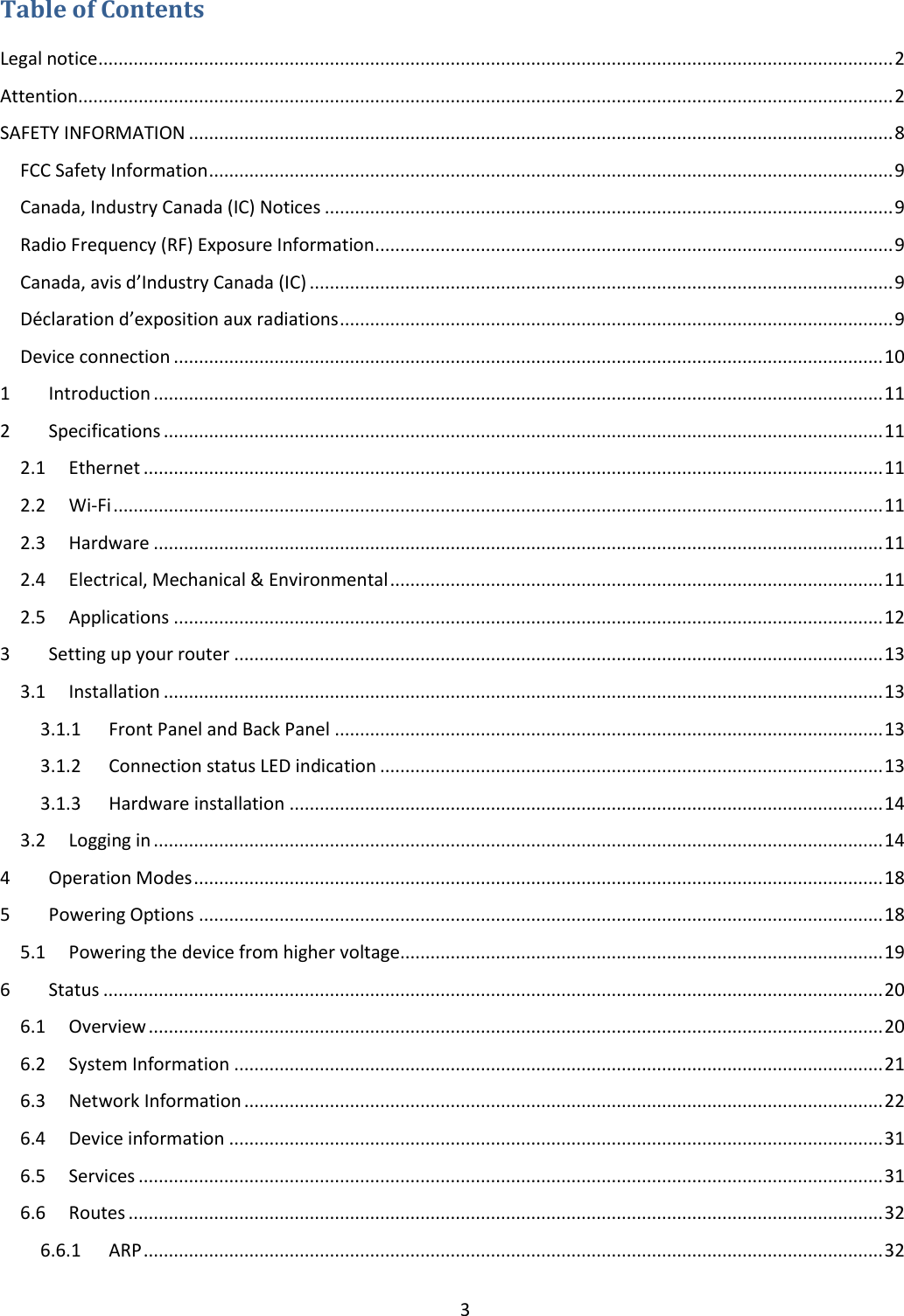  3  Table of Contents Legal notice .............................................................................................................................................................. 2 Attention.................................................................................................................................................................. 2 SAFETY INFORMATION ............................................................................................................................................ 8 FCC Safety Information ........................................................................................................................................ 9 Canada, Industry Canada (IC) Notices ................................................................................................................. 9 Radio Frequency (RF) Exposure Information ....................................................................................................... 9 Canada, avis d’Industry Canada (IC) .................................................................................................................... 9 Déclaration d’exposition aux radiations .............................................................................................................. 9 Device connection ............................................................................................................................................. 10 1  Introduction ................................................................................................................................................. 11 2  Specifications ............................................................................................................................................... 11 2.1  Ethernet ................................................................................................................................................... 11 2.2  Wi-Fi ......................................................................................................................................................... 11 2.3  Hardware ................................................................................................................................................. 11 2.4  Electrical, Mechanical &amp; Environmental .................................................................................................. 11 2.5  Applications ............................................................................................................................................. 12 3  Setting up your router ................................................................................................................................. 13 3.1  Installation ............................................................................................................................................... 13 3.1.1  Front Panel and Back Panel ............................................................................................................. 13 3.1.2  Connection status LED indication .................................................................................................... 13 3.1.3  Hardware installation ...................................................................................................................... 14 3.2  Logging in ................................................................................................................................................. 14 4  Operation Modes ......................................................................................................................................... 18 5  Powering Options ........................................................................................................................................ 18 5.1  Powering the device from higher voltage................................................................................................ 19 6  Status ........................................................................................................................................................... 20 6.1  Overview .................................................................................................................................................. 20 6.2  System Information ................................................................................................................................. 21 6.3  Network Information ............................................................................................................................... 22 6.4  Device information .................................................................................................................................. 31 6.5  Services .................................................................................................................................................... 31 6.6  Routes ...................................................................................................................................................... 32 6.6.1  ARP ................................................................................................................................................... 32 