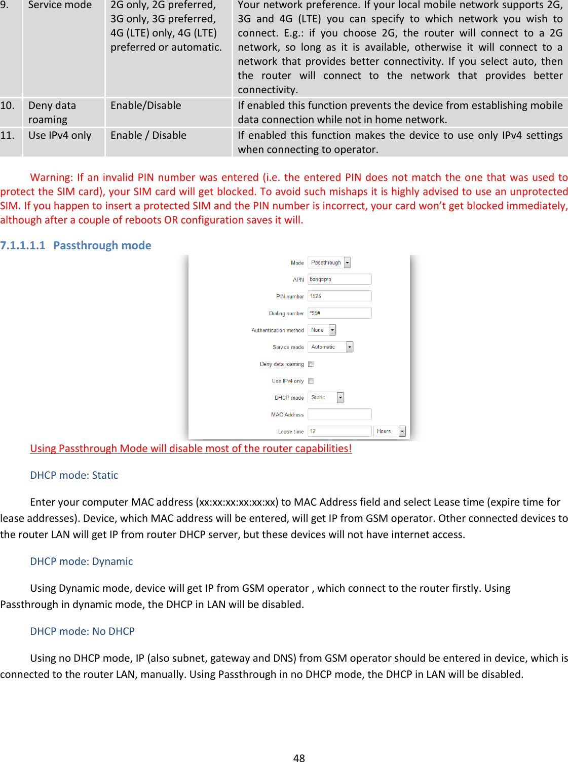  48  9. Service mode 2G only, 2G preferred, 3G only, 3G preferred, 4G (LTE) only, 4G (LTE) preferred or automatic. Your network preference. If your local mobile network supports 2G, 3G  and  4G  (LTE)  you  can  specify  to  which  network  you  wish  to connect.  E.g.:  if  you  choose  2G,  the  router  will  connect  to  a  2G network,  so  long  as  it  is  available,  otherwise  it  will  connect  to  a network  that  provides  better  connectivity.  If  you  select  auto,  then the  router  will  connect  to  the  network  that  provides  better connectivity. 10. Deny data roaming Enable/Disable If enabled this function prevents the device from establishing mobile data connection while not in home network. 11. Use IPv4 only Enable / Disable If  enabled  this  function makes  the  device to  use  only  IPv4  settings when connecting to operator.     Warning: If an  invalid PIN number was entered (i.e. the entered PIN does not match the one that was  used to protect the SIM card), your SIM card will get blocked. To avoid such mishaps it is highly advised to use an unprotected SIM. If you happen to insert a protected SIM and the PIN number is incorrect, your card won’t get blocked immediately, although after a couple of reboots OR configuration saves it will. 7.1.1.1.1 Passthrough mode  Using Passthrough Mode will disable most of the router capabilities! DHCP mode: Static Enter your computer MAC address (xx:xx:xx:xx:xx:xx) to MAC Address field and select Lease time (expire time for lease addresses). Device, which MAC address will be entered, will get IP from GSM operator. Other connected devices to the router LAN will get IP from router DHCP server, but these devices will not have internet access. DHCP mode: Dynamic Using Dynamic mode, device will get IP from GSM operator , which connect to the router firstly. Using Passthrough in dynamic mode, the DHCP in LAN will be disabled. DHCP mode: No DHCP Using no DHCP mode, IP (also subnet, gateway and DNS) from GSM operator should be entered in device, which is connected to the router LAN, manually. Using Passthrough in no DHCP mode, the DHCP in LAN will be disabled. 