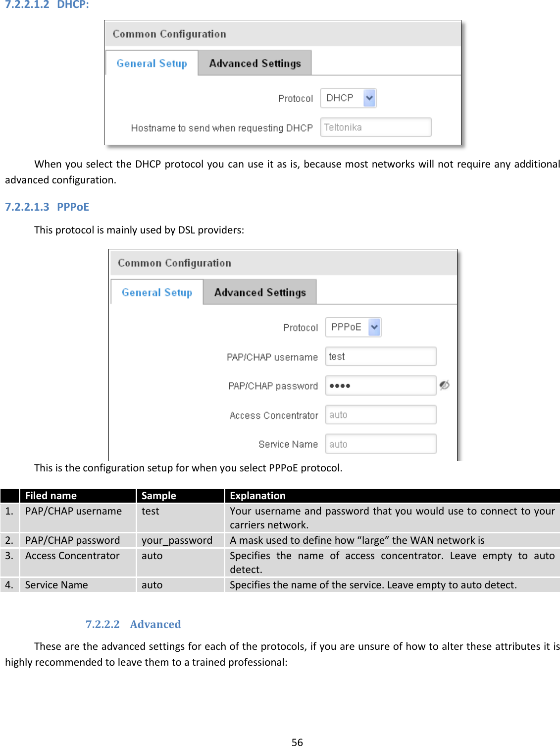  56  7.2.2.1.2 DHCP:  When you select the DHCP protocol you can use it as is, because most networks will not require any additional advanced configuration. 7.2.2.1.3 PPPoE This protocol is mainly used by DSL providers:  This is the configuration setup for when you select PPPoE protocol.  Filed name Sample Explanation 1. PAP/CHAP username test Your username and password that you would use to connect to your carriers network.  2. PAP/CHAP password your_password A mask used to define how “large” the WAN network is 3. Access Concentrator auto Specifies  the  name  of  access  concentrator.  Leave  empty  to  auto detect. 4. Service Name auto Specifies the name of the service. Leave empty to auto detect.  7.2.2.2 Advanced These are the advanced settings for each of the protocols, if you are unsure of how to alter these attributes it is highly recommended to leave them to a trained professional: 