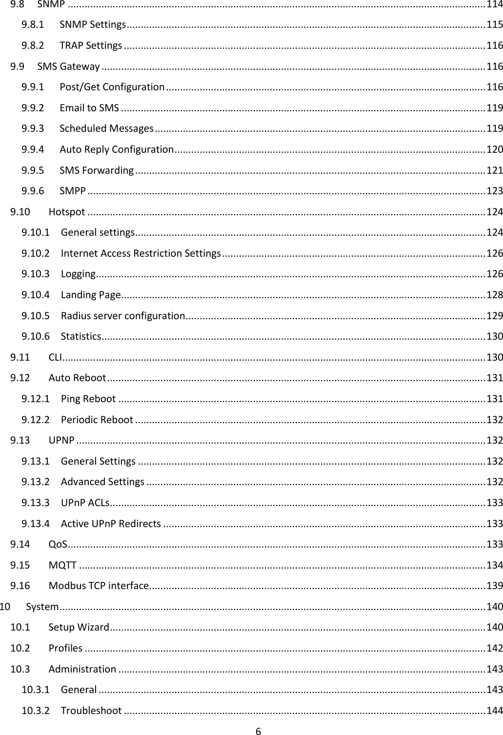  6  9.8  SNMP ..................................................................................................................................................... 114 9.8.1  SNMP Settings ................................................................................................................................ 115 9.8.2  TRAP Settings ................................................................................................................................. 116 9.9  SMS Gateway ......................................................................................................................................... 116 9.9.1  Post/Get Configuration .................................................................................................................. 116 9.9.2  Email to SMS .................................................................................................................................. 119 9.9.3  Scheduled Messages ...................................................................................................................... 119 9.9.4  Auto Reply Configuration ............................................................................................................... 120 9.9.5  SMS Forwarding ............................................................................................................................. 121 9.9.6  SMPP .............................................................................................................................................. 123 9.10  Hotspot .............................................................................................................................................. 124 9.10.1  General settings ............................................................................................................................. 124 9.10.2  Internet Access Restriction Settings .............................................................................................. 126 9.10.3  Logging........................................................................................................................................... 126 9.10.4  Landing Page .................................................................................................................................. 128 9.10.5  Radius server configuration ........................................................................................................... 129 9.10.6  Statistics ......................................................................................................................................... 130 9.11  CLI....................................................................................................................................................... 130 9.12  Auto Reboot ....................................................................................................................................... 131 9.12.1  Ping Reboot ................................................................................................................................... 131 9.12.2  Periodic Reboot ............................................................................................................................. 132 9.13  UPNP .................................................................................................................................................. 132 9.13.1  General Settings ............................................................................................................................ 132 9.13.2  Advanced Settings ......................................................................................................................... 132 9.13.3  UPnP ACLs ...................................................................................................................................... 133 9.13.4  Active UPnP Redirects ................................................................................................................... 133 9.14  QoS ..................................................................................................................................................... 133 9.15  MQTT ................................................................................................................................................. 134 9.16  Modbus TCP interface ........................................................................................................................ 139 10  System ........................................................................................................................................................ 140 10.1  Setup Wizard ...................................................................................................................................... 140 10.2  Profiles ............................................................................................................................................... 142 10.3  Administration ................................................................................................................................... 143 10.3.1  General .......................................................................................................................................... 143 10.3.2  Troubleshoot ................................................................................................................................. 144 