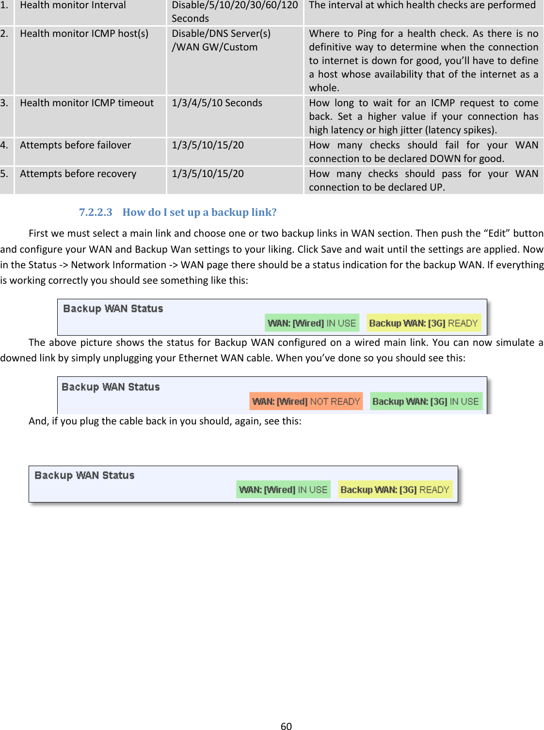  60  1. Health monitor Interval Disable/5/10/20/30/60/120 Seconds The interval at which health checks are performed 2. Health monitor ICMP host(s) Disable/DNS Server(s) /WAN GW/Custom Where  to  Ping  for  a  health  check.  As  there  is  no definitive way to determine when the connection to internet is down for good, you’ll have to define a host whose availability that of the internet as a whole. 3. Health monitor ICMP timeout 1/3/4/5/10 Seconds How  long  to  wait  for  an  ICMP  request  to  come back.  Set  a  higher  value  if  your  connection  has high latency or high jitter (latency spikes). 4. Attempts before failover 1/3/5/10/15/20 How  many  checks  should  fail  for  your  WAN connection to be declared DOWN for good. 5. Attempts before recovery 1/3/5/10/15/20 How  many  checks  should  pass  for  your  WAN connection to be declared UP. 7.2.2.3 How do I set up a backup link? First we must select a main link and choose one or two backup links in WAN section. Then push the “Edit” button and configure your WAN and Backup Wan settings to your liking. Click Save and wait until the settings are applied. Now in the Status -&gt; Network Information -&gt; WAN page there should be a status indication for the backup WAN. If everything is working correctly you should see something like this:  The above picture shows the status for Backup WAN configured on a wired main link. You can now simulate a downed link by simply unplugging your Ethernet WAN cable. When you’ve done so you should see this:  And, if you plug the cable back in you should, again, see this:  
