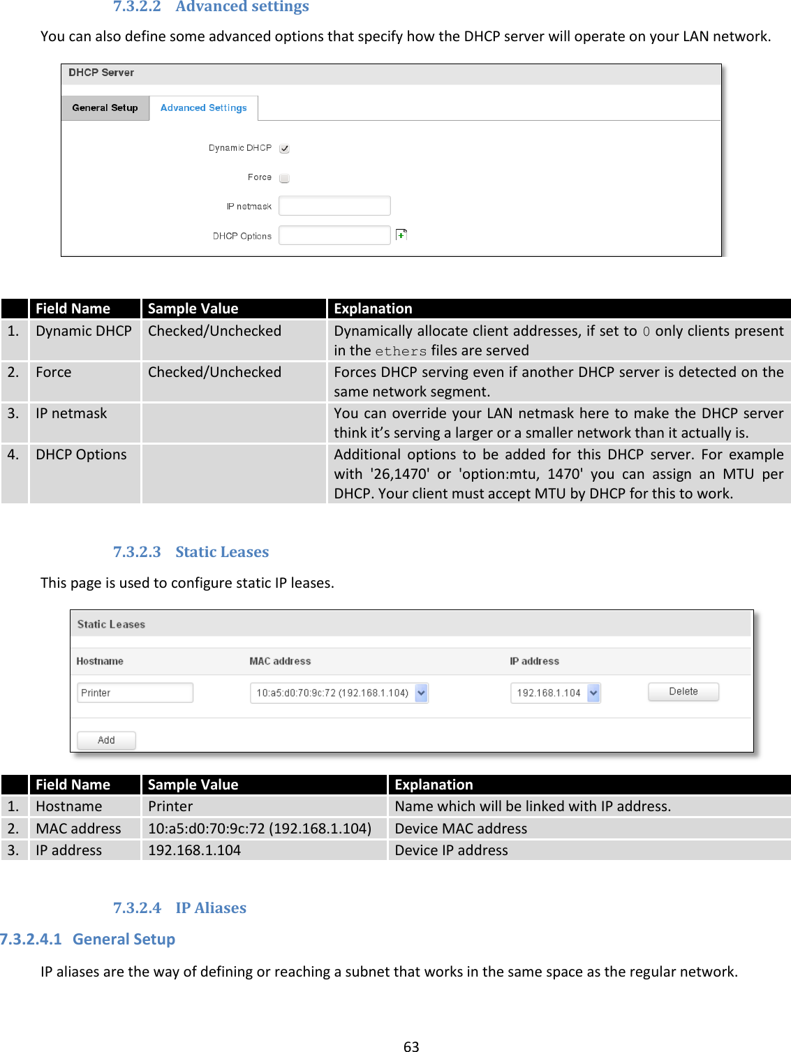  63  7.3.2.2 Advanced settings You can also define some advanced options that specify how the DHCP server will operate on your LAN network.    7.3.2.3 Static Leases This page is used to configure static IP leases.  7.3.2.4 IP Aliases  7.3.2.4.1 General Setup IP aliases are the way of defining or reaching a subnet that works in the same space as the regular network.  Field Name Sample Value Explanation 1. Dynamic DHCP Checked/Unchecked Dynamically allocate client addresses, if set to 0 only clients present in the ethers files are served 2. Force Checked/Unchecked Forces DHCP serving even if another DHCP server is detected on the same network segment. 3. IP netmask  You can override your LAN netmask here to make  the DHCP server think it’s serving a larger or a smaller network than it actually is. 4. DHCP Options  Additional  options  to  be  added  for  this  DHCP  server.  For  example with  &apos;26,1470&apos;  or  &apos;option:mtu,  1470&apos;  you  can  assign  an  MTU  per DHCP. Your client must accept MTU by DHCP for this to work.  Field Name Sample Value Explanation 1. Hostname Printer Name which will be linked with IP address. 2. MAC address 10:a5:d0:70:9c:72 (192.168.1.104) Device MAC address 3. IP address 192.168.1.104 Device IP address     