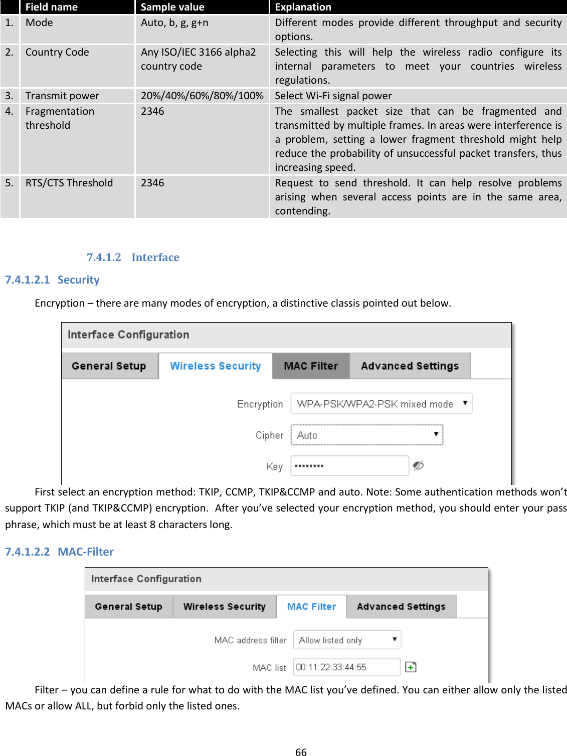  66   Field name Sample value Explanation 1. Mode Auto, b, g, g+n Different  modes  provide  different  throughput  and  security options. 2. Country Code Any ISO/IEC 3166 alpha2 country code Selecting  this  will  help  the  wireless  radio  configure  its internal  parameters  to  meet  your  countries  wireless regulations. 3. Transmit power 20%/40%/60%/80%/100% Select Wi-Fi signal power 4. Fragmentation threshold 2346 The  smallest  packet  size  that  can  be  fragmented  and transmitted by multiple frames. In areas were interference is a  problem,  setting  a  lower  fragment  threshold  might  help reduce the probability of unsuccessful packet transfers, thus increasing speed. 5. RTS/CTS Threshold 2346 Request  to  send  threshold.  It  can  help  resolve  problems arising  when  several  access  points  are  in  the  same  area, contending.  7.4.1.2 Interface 7.4.1.2.1 Security Encryption – there are many modes of encryption, a distinctive classis pointed out below.  First select an encryption method: TKIP, CCMP, TKIP&amp;CCMP and auto. Note: Some authentication methods won’t support TKIP (and TKIP&amp;CCMP) encryption.  After you’ve selected your encryption method, you should enter your pass phrase, which must be at least 8 characters long.  7.4.1.2.2 MAC-Filter  Filter – you can define a rule for what to do with the MAC list you’ve defined. You can either allow only the listed MACs or allow ALL, but forbid only the listed ones. 